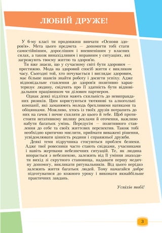 3
ËÞ­ÁÈÉ ÄÐÓ­ÆÅ!
Ó  6-ìó êëàñ³ òè  ïðîäîâæиø âèâ÷àòè  «Îñíîâè  здо-
ров'я».  Ìåòà  öüîãî  ïðåäìåòà  —  äîïîìîãòè òîá³ ñòàòè 
ñàìîñò³éí³øèì,  äîðîñë³øèì ³ âïåâíåí³øèì ó âëàñíèõ
ñèëàõ,  à òàêîæ  âèíàõ³äëèâèì ³ âïðàâíèì ó ñèòóàö³ÿõ,  які
загрожують  твоєму  життю  та  здоров'ю.
Ти вже  знаєш, що у сучасному світі бути  здоровим  —
престижно. Мода на  здоровий  спосіб  життя  є викликом
часу.  Сьогодні той,  хто  почувається  і виглядає  здоровим,
має більше шансів  знайти роботу і досягти успіху. Адже
відповідальне ставлення  до  здоров'я позитивно  харак­
теризує людину, свідчить про її  здатність  бути відпові­
дальним  працівником  чи діловим  партнером.    
Однак деякі  підлітки мають  схильність  до невиправда-
них  ризиків. Цим користуються  тютюнові та алкогольні
компанії,  які  заманюють  молодь  брехливими натяками та
обіцянками. Можливо,  хтось  із  твоїх  друзів  потрапить  до
них  на  гачок і  почне схиляти до  цього  й  тебе. Щоб  проти­
стояти негативному впливу реклами  й  оточення, важливо
набути багатьох  умінь.  Передусім —  позитивного став-
лення  до себе та своїх життєвих перспектив.  Також  тобі
необхідно критично мислити,  приймати виважені рішення,
усвідомлювати  цінність  родини і справжньої дружби.      
Äåÿê³ òåìè  ï³äðó÷íèêà  стосуються проблем безпеки.
Адже тâî¿ ðîâåñíèêè  ÷àñòî ñòàþòü  ñâ³äêàìè,  ó÷àñíèêàìè 
³ íàâ³òü æåðòâàìè íåáåçïå÷íèõ  ñèòóàö³é. Òå, ÿê ëþäèíà 
âïîðàºòüñÿ ç  íåáåçïåêîþ, çàëåæèòü  â³ä ¿¿ óì³ííÿ çíàõîäè­
òè âèõ³ä  çі  ñêðóòíîãî ñòàíîâèùà,  íàäàâàòè  ïåðøó ìåäè÷­
íó äîïîìîãó,  âèêëèêàòè ðÿòóâàëüíèê³â. Від öüîãî íåð³äêî 
çàëåæèòü æèòòÿ  áàãàòüîõ  ëþäåé. Òîìó íàìàãàéñÿ  äîáðå 
ï³äãîòóâàòèñÿ  äî êîæíîãî óðîêó ³ âèêîíàòè  ÿêíàéá³ëüøå 
ïðàêòè÷íèõ çàâäàíü.
Óñï³õ³â òîá³! ê
ðà­ö ­âà­ öì ð ­í ­êîì
 
