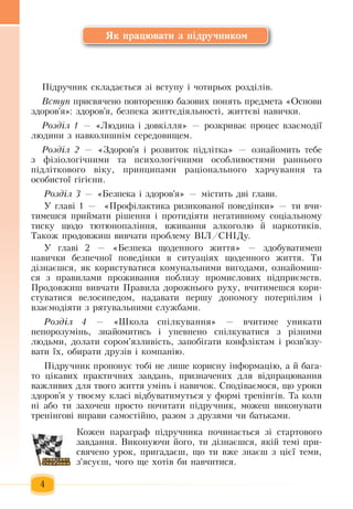 4
Як працювати з підручником
Ï³äðó÷íèê ñêëàäàºòüñÿ ç³ âñòóïó ³  чотирьох  розділів.
Âñòóï ïðèñâÿ÷åíî повторенню áàçîâèх  ïîíÿòь  ïðåäìåòа «Оñíîâè 
çäîðîâ'ÿ»:  здоров'я, áåçïåêà æèòòºä³ÿëüíîñò³, æèòòºâ³  íàâè÷êè.
Розділ 1 — «Людина і довкілля» — ðîçêðèâàº ïðîöåñ âçàºìîä³¿ 
ëþäèíè  ç навколишніì ñåðåäîâèùåì.
Розділ 2 — «Здоров'я  ³ ðîçâèòîê  ï³äë³òêà» —  îçíàéîìèòü  òåáå 
ç  ô³ç³îëîã³÷íèìè òà  ïñèõîëîã³÷íèìè îñîáëèâîñòÿìè ðàííüîãî 
ï³äë³òêîâîãî â³êó, ïðèíöèïàìè ðàö³îíàëüíîãî  õàð÷óâàííÿ та
îñîáèñòî¿  ã³ã³ºíè.  
Розділ 3 ­— «Безпека і  здоров'я» — містить  дві  глави.
У  главі 1 —   «Ïðîô³ëàêòèêà  ризикованої  поведінки» — ти вчи-
тимешся приймати  ð³øåíня ³  ïðîòèä³яти  íåãàòèâíîìó ñîö³àëüíîìó 
òèñêó  щодо  òþòþíîïàë³ííя,  âæèâàííя àëêîãîëþ é  íàðêîòèê³â.
Òàêîæ  продовжиш вивчати  проблему Â²Ë/ÑÍ²Äу.
У  главі 2 — «Áåçïåêà  щоäåííîãî  æèòòÿ» —  здобуватимеш
навички безпечної  поведінки в  ñèòóàö³ÿõ щоäåííîãî  æèòòÿ. Òè 
ä³çíàºøñÿ, ÿê êîðèñòóâàòèñÿ  êîìóíàëüíèìè âèãîäàìè,  îçíàéîìèø­
ñÿ ç ïðàâèëàìè  ïðîæèâàííÿ ïîáëèçó  ïðîìèñëîâèõ ï³äïðèºìñòâ.
Пðîäîâæèø âèâ÷àòè  Ïðàâèëà äîðîæíüîãî ðóõó,  â÷èòèìåøñÿ  êîðè­
ñòóâàòèñÿ  âåëîñèïåäîì,  íàäàâàòè  ïåðøó äîïîìîãó  ïîòåðï³ëèì ³ 
âçàºìîä³ÿòè  ç  ðÿòóâàëüíèìè ñëóæáàìè.
Розділ 4 — «Школа спілкування» —  â÷èòèìå óíèêàòè 
íåïîðîçóì³íü, çíàéîìèòèñü і  óïåâíåíî ñï³ëêóâàòèñÿ ç  ð³çíèìè 
ëþäüìè,  äîëàòè ñîðîì'ÿçëèâ³ñòü,  запобігати конфліктам і розв'язу-
вати їх,  îáèðàòè äðóç³â ³ êîìïàí³þ.
Підручник  пропонує тобі не лише корисну інформацію, а  й  бага-
то  цікавих практичних завдань,  призначених  для  відпрацювання 
важливих  для  твого  життя  умінь  і навичок.  Сподіваємося, що уроки
здоров'я  у твоєму класі відбуватимуться  у формі тренінгів.  Та коли
ні або ти  захочеш  просто  почитати  підручник, можеш виконувати
тренінгові вправи самостійно, разом  з  друзями  чи батьками.   
Кожен  параграф  підручника  починається зі стартового
завдання.  Виконуючи  його, ти дізнаєшся,  якій  темі  при-
свячено урок,  пригадаєш, що ти вже  знаєш  з цієї теми,
з'ясуєш,  чого ще  хотів би навчитися.  
 