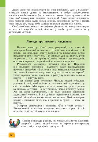 68
Äåõòî  çâèê òàê  розв'язóâàòè  вñ³ ñâî¿  ïðîáëåìè.  Àëå ó á³ëüøîñò³ 
âèïàäê³â êðàùå ä³ÿòè íå ³ìïóëüñèâíî,  à äîáðå óñâ³äîìëþþ÷è 
íàñë³äêè ñâî¿õ  â÷èíê³â  (ùî ñòàíåòüñÿ, ÿêùî  ï³äåø  ãóëÿòè  çàì³ñòü  
того, щоб  âèêîíóâàòè äîìàøíº  çàâäàííÿ).  Àäæå  ö³íîþ  íåïðàâèëü­
íîãî ð³øåííÿ  ìîæå áóòè  ïîãàíà îö³íêà, ç³ïñîâàíèé  íàñòð³é  ³ íàâ³òü
òâîÿ  ðåïóòàö³ÿ, ÿêùî òåáå ðàí³øå ââàæàëè ñòàðàííèì ó÷íåì.
Îñîáëèâî¿ âèâàæåíîñò³  ïîòðåáóþòü  ð³øåííÿ, ÿê³ ìîæóòü  âïëèíóòè 
íà  æèòòÿ  ³  çäîðîâ'ÿ  ëþäåé.  Àëå âñå ó òâî¿õ  ðóêàõ, çîâñ³ì  ÿê ó 
êèòàéñüê³é  ëåãåíä³.
Íàçâ³òü ïðèêëàäè ð³øåíü, ÿê³ ìîæóòü  âïëèíóòè íà  æèòòÿ,
çäîðîâ'ÿ  ³ äîëþ  ëþäåé (ñ³ñòè  çà êåðìî  у  íåòâåðåçîìó 
ñòàí³,  îáðàòè  ïðîôåñ³þ  äî äóø³...).
Ëåãåíäà ïðî ïèõàòîãî ìàíäàðèíà
Êîëèñü  äàâíî ó Êèòà¿  æèâ ðîçóìíèé,  àëå  ïèõàòèé
ìàíäàðèí  (çíàòíèé  âåëüìîæà).  Ö³ëèé  äåíü  â³í ò³ëüêè òå  é
ðîáèâ,  ùî  ïðèì³ðÿâ áàãàòå âáðàííÿ  òà âèõâàëÿâñÿ ïåðåä 
ï³ääàíèìè ñâî¿ì ðîçóìîì. Òàê ìèíàëè äí³  çà äíÿìè,  ðîêè 
çà ðîêàìè...  Àæ  îñü  êðà¿íó îáëåò³ëà  çâ³ñòêà,  ùî íåïîäàë³ê 
îñåëèâñÿ ÷åðíåöü,  ðîçóìí³øèé çà ñàìîãî ìàíäàðèíà.
Ðîçëþòèâñÿ  ìàíäàðèí, ïî÷óâøè  ïðî  öå. Âèð³øèâ 
â³í îãîëîñèòè  ïîºäèíîê ³ â³äñòîÿòè ñëàâó íàéìóäð³øîãî 
íå÷åñíèì ñïîñîáîì: «Â³çüìó  ÿ  â ðóêè ìåòåëèêà,  ñõîâàþ éîãî 
çà ñïèíîþ  ³  çàïèòàþ,  ùî  у  ìåíå â ðóêàõ — æèâå  ÷è ìåðòâå?
ßêùî  ÷åрíåöü  ñêàæå,  ùî  æèâå, ÿ  ðîçäóøó ìåòåëèêà,  à  ÿêùî 
ìåðòâå  — ÿ  âèïóùó  éîãî».
² îñü  íàñòàâ äåíü ïîºäèíêó.  ×èìàëî ëþäåé ç³áðàëîñь 
ó  ïèøí³é çàë³,  ùîá  ïîáà÷èòè  çìàãàííÿ  íàéðîçóìí³øèõ  ó 
ñâ³ò³ чоловіків.  Ìàíäàðèí ñèä³â íà âèñîêîìó òðîí³,  òðèìàâ 
çà ñïèíîþ  ìåòåëèêà ³  ç  íåòåðï³ííÿì  ÷åêàâ  ïðèõîäó  ÷åíöÿ.
Àæ  îñü  äâåð³ â³ä÷èíèëèñÿ,  ³ äî  çàëè óâ³éøîâ íåâисоêèé
õóäîðëÿâèé ÷îëîâ³ê. Â³í  ï³ä³éøîâ, ïðèâ³òàâñÿ  ³ ñêàçàâ,  ùî 
ãîòîâèé  â³äïîâ³ñòè íà áóäü-ÿêå  çàïèòàííÿ. Òîä³ ìàíäàðèí 
мовиâ: «Ñêàæè-íî ìåí³,  ùî  ÿ  òðèìàþ в  ðóêàõ — æèâå  ÷è 
ìåðòâå?»
Ìóäðåöü  óñì³õíóâñÿ  ³ â³äïîâ³â: «Óñå â òâî¿õ  ðóêàõ!».
Çáåíòåæåíèé  ìàíäàðèí âèïóñòèâ ìåòåëèêà  ç  ðóê,  ³ òîé
ïîëåò³â,  ðàä³ñíî òð³ïî÷ó÷è êðèëüöÿìè.    
 