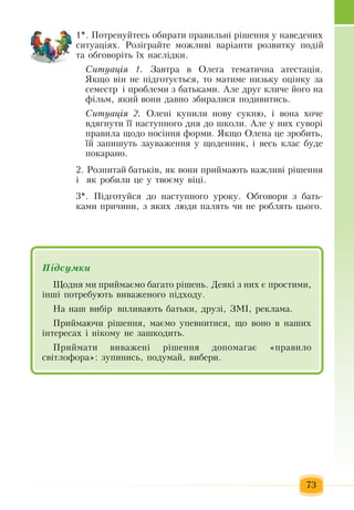 73
1*. Ïîòðåíóéòåñü  îáèðàòè  ïðàâèëüí³ ð³øåííÿ  ó íàâåäåíèõ
ñèòóàö³ÿõ. Ðîç³ãðàéòå ìîæëèâ³ âàð³àíòè ðîçâèòêó  ïîä³é
òà îáãîâîð³òü  ¿õ  íàñë³äêè.  
Ñèòóàö³ÿ 1. Çàâòðà â  Îëåãà òåìàòè÷íà àòåñòàö³ÿ.
ßêùî â³í íå  ï³äãîòóºòüñÿ,  òî ìàòèìå íèçüêó îö³íêó  çà 
ñåìåñòð ³  ïðîáëåìè  ç  áàòüêàìè.  Àëå äðóã  êëè÷å  éîãî íà 
ô³ëüì, ÿêèé  âîíè äàâíî  çáèðàëèñÿ ïîäèâèòèñü.
Ñèòóàö³ÿ 2. Îëåí³ êóïèëè íîâó ñóêíþ,  ³ âîíà  õî÷å 
âäÿãнуòè ¿¿ íàñòóïíîãî äíÿ до  øêîëи.  Àëå ó íèõ  ñóâîð³ 
ïðàâèëà ùîäî  носіííÿ  ôîðìè. ßêùî  Îëåíà  öå  çðîáèòü,
¿é çàïèøóòü çàóâàæåííÿ  ó ùîäåííèê,  ³ âåñü  êëàñ áóäå 
ïîêàðàíî.
2.  Розпитай áàòüêів, ÿê âîíè  ïðèéìàþòü  âàæëèâ³ ð³øåííÿ  
³   ÿê ðîáèëè  öå ó òâîºìó â³ö³.
3*.  Підготуйся  до наступного уроку.  Обговори  з  бать-
ками  причини,  з яких  люди  палять чи не роблять цього.     
Підсумêè
Ùîäíÿ  ìè  ïðèéìàºìî áàãàòî ð³øåíü. Äåÿê³  ç  íèõ  º  ïðîñòèìè,
³íø³ потребуþòü  âèâàæåíîãî  ï³äõîäó.
Íà íàø âèá³ð âïëèâàþòü  áàòüêè,  äðóç³,  ЗМІ,  ðåêëàìà.  
Ïðèéìàþ÷è ð³øåííÿ,  ìàºìî óïåâíèòèñÿ,  ùî âîíî â íàøèõ
³íòåðåñàõ  ³ í³êîìó íå  çàøêîäèòü.
Ïðèéìàòè âèâàæåí³ ð³øåííÿ  äîïîìàãàº  «ïðàâèëî 
ñâ³òëîôîðà»: çóïèíèñü, ïîäóìàé, вибери.
 