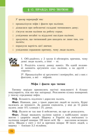 74
§ 12. ÏÐÀÂÄÀ ÏÐÎ ÒÞÒÞÍ
1.  Об'єднайтесь  у 2  групи  й  обговоріть причини,  чому
деякі люди  палять, а інші — ні.
2.  Розділіть  класну дошку навпіл.  На одній полови­
ні  запишіть  аргументи «за»  паління, а на другій  —
«проти».
3*.  Проаналізуйте  ці аргументи і  поміркуйте,  які  з  них  є
фактами, а  які — міфами.  
Ì³ôè ³ ôàêòè ïðî òþòþí
Òþòþíó íåð³äêî  ïðèïèñóþòü  ìàã³÷í³ ìîæëèâîñò³ й á³ëüøó 
ïîïóëÿðí³ñòü,  í³æ  â³í ìàº íàñïðàâä³.  Рîçãëÿíåìî ê³ëüêà  ïîøèðåíèõ
ó òâîºìó ñåðåäîâèù³ ì³ô³â.
Ì³ô. Á³ëüø³ñòü ï³äë³òê³â ³ äîðîñëèõ ïàëяòü.
Ôàêò. Íàâïàêè,  äâîº  ç  òðüîõ  äîðîñëèõ  ëþäåé  íå  ïàëÿòü.  Êóðö³ 
належать  до  ìåíøîñò³.  За даними соціологів, у віці до 15 років
палять  лише 11%  хлопців і 5% дівчат.  
Ì³ô. Ïàëèòè íå òàê âæå  é  íåáåçïå÷íî, ÿê  ïðî  öå ðîçêàçóþòü.
Ôàêò.  Ë³êàð³ ââàæàþòü ïàë³ííÿ  îäí³ºþ ç  íàéá³ëüøèõ çàãðîç
æèòòю ³  çäîðîâ'ю ëþäей.  Ùîðîêó â Óêðà¿í³ â³ä  ïîâ'ÿçàíèõ іç
ïàë³ííÿì  õâîðîá  ïîìèðàº  110  òèñÿ÷  îñ³á.  Öå  —  íàñåëåííÿ  âåëèêîãî 
ì³ñòà.  Ùîäíÿ  ó ñâ³ò³  ç  ò³º¿  æ ïðè÷èíè âìèðàº  10  òèñÿ÷  ëþäåé,  à 
ùîðîêó  —  áëèçüêî  3,5  ì³ëüéîíа.
Ó öüîìó ïàðàãðàô³ òè:
	 ïðîàíàë³çóºø ì³ôè ³ ôàêòè  ïðî  ïàë³ííÿ;
 	ä³çíàºøñÿ ïðî íåáåçïå÷í³ ñêëàäîâ³ òþòþíîâîãî äèìó;
 	з'ясуєш  âïëèâ  ïàë³ííÿ  íà ðîáîòó ñåðöÿ;
 	óñâ³äîìèø íåãàéí³ òà  віддалені  íàñë³äêè  ïàë³ííÿ;
	 çðîçóì³ºø,  ùî òþòþíîâèé  äèì øêîäèòü  íå  лише  òèì, õòî 
ïàëèòü;
 	порахуєш вартість цієї  звички;
	 усвідомиш справжню причину,  чому люди  палять.
 