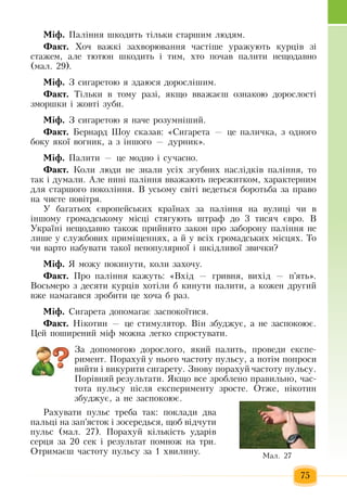 75
Ì³ô. Ïàë³ííÿ  øêîäèòü  ò³ëüêè ñòàðøèì ëþäÿì.
Ôàêò. Õî÷  âàæê³  çàõâîðþâàííÿ ÷àñò³øå  уðàæуþòü  êóðö³â  ç³ 
ñòàæåì,  àëå òþòþí øêîäèòü  ³ òèì, õòî  ïî÷àâ  ïàëèòè íåùîäàâíî 
(ìàë.  29).
Ì³ô. Ç  ñèãàðåòîþ ÿ  здаюся äîðîñë³øèì.
Ôàêò. Ò³ëüêè  в тому разі, ÿêùî ââàæàºø îçíàêîþ  äîðîñëîñò³ 
çìîðøêè ³  æîâò³  çóáè.
Ì³ô. Ç  ñèãàðåòîþ ÿ  íà÷å ðîçóìí³øèé.
Ôàêò. Áåðíàðä Øîó ñêàçàâ: «Ñèãàðåòà  — öå  ïàëè÷êà, ç  îäíîãî 
áîêó  ÿêî¿ âîãíèê,  à  ç  ³íøîãî  —  äóðíèê».
Ì³ô. Ïàëèòè  — öå ìîäíî ³ ñó÷àñíî.
Ôàêò.  Êîëè ëþäè íå  çíàëè óñ³õ çãóáíèõ  íàñë³äê³â паління, то
так і думали.  Àëå íèí³  ïàë³ííÿ  ââàæàюòü ïåðåæèòêîì, õàðàêòåðíèì 
äëÿ  ñòàðøîãî  ïîêîë³ííÿ. Â  óñüîìó ñâ³ò³ âåäåòüñÿ  áîðîòüáà  çà  ïðàâî 
íà  ÷èñòå  ïîâ³òðÿ.
У багатьоõ  ºâðîïåéñüêèõ  êðà¿íàõ çà  ïàë³ííÿ  íà âóëèö³  ÷è â 
³íøîìó  ãðîìàäñüêîìó ì³ñö³ ñòÿãóþòü  øòðàô äî  3  òèñÿ÷  ºâðî. Â
Óêðà¿í³ íåùîäàâíî òàêîæ ïðèéíÿòî  çàêîí  ïðî  çàáîðîíó  ïàë³ííÿ не
лише у службових приміщеннях, а  й  у всіх  ãðîìàäñüêèõ  ì³ñöÿõ. Òî 
÷è âàðòî íàáóâàòè òàêî¿ íåïîïóëÿðíî¿ ³ øê³äëèâî¿  çâè÷êè?
Ì³ô.  Я  можу  покинути, коли  захочу.
Ôàêò. Ïðî  ïàë³ííÿ  êàæóòü: «Âõ³ä  — ãðèâíÿ,  âèõ³ä  — ï'ÿòü».
Âîñüìåðî  ç  äåñÿòè êóðö³â  õîò³ëè á êèíóòè  ïàëèòè,  à êîæåí äðóãèé  
âæå íàìàãàâñÿ çðîáèòè  öå  õî÷à á ðàç.
Ì³ô. Ñèãàðåòà äîïîìàãàº  çàñïîêî¿òèñÿ.
Ôàêò. Í³êîòèí  — öå ñòèìóëÿòîð. Â³í  çáóäæóº,  à íå  çàñïîêîþº.
Цей поширений  міф можна легко спростувати.
Çà äîïîìîãîþ  äîðîñëîãî, ÿêèé ïàëèòü, ïðîâåäè åêñïå­
ðèìåíò. Ïîðàõóé у  íüîãî  ÷àñòîòó  ïóëüñó,  à  ïîò³ì  ïîïðîñè 
âèéòè ³ âèêóðèòè ñèãàðåòó. Çíîâó  ïîðàõóé ÷àñòîòó  ïóëüñó.
Ïîð³âíÿé  ðåçóëüòàòè.  Якщо все  зроблено  правильно,  час-
тота  пульсу  після  експерименту  зросте.  Отже, нікотин
збуджує, а не  заспокоює.
Ðàõóâàòè  ïóëüñ òðåáà òàê: ïîêëàäè  два
ïàëüö³ íà  çàï'ÿñòîê ³  çîñåðåäüñÿ,  ùîá â³ä÷óòè 
ïóëüñ  (мал. 27). Ïîðàõóé  ê³ëüê³ñòü  óäàð³â 
ñåðöÿ çà  20  ñек  ³  результат ïîìíîæ  íà òðè.
Îòðèìàºø  ÷àñòîòó  ïóëüñó  çà  1 õâèëèíó. Ìàë. 27
 