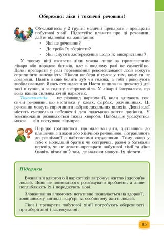 85
Îáåðåæíî: ë³êè ³ òîêñè÷í³ ðå÷îâèíè!
Îá'ºäíàéòåñü  ó  2 ãðóïè:  ìåäè÷í³  ïðåïàðàòè ³  ïðåïàðàòè 
ïîáóòîâî¿  õ³ì³¿. Ï³äãîòóéòå  ïëàêàòè  ïðî  ö³ ðå÷îâèíè,
äàéòå â³äïîâ³ä³ íà  çàïèòàííÿ:
Які  це речовини?•	
Äå òðåáà  їх  çáåð³ãàòè?•	
ßê³ ³ñíóþòü çàñòåðåæåííÿ щодо їх âèêîðèñòàííя?•	
Ó òâîºìó â³ö³ âæèâàòè ë³êè ìîæíà ëèøå  çà  ïðèçíà÷åííÿì 
ë³êàðÿ  àáî  ïîðàäîþ  áàòüê³â, але в  жодному разі не самостійно.
Äåÿê³  ïðåïàðàòè ó ðàç³  ïåðåâèùåííÿ  ðåêîìåíäîâàíî¿ äîçè ìîæóòü
спричиниòè  çàëåæí³ñòü.  Н³коли  íå áåðè  ï³ãóëîê ó òèõ,  êîìó  ти  íå 
äîâ³ðÿºø.  Навіть якщо болить зуб  чи  голова, а тобі  пропонують 
знеболювальне.  Якось ñåìèêëàñíèöÿ Íàñòÿ  âèïèëà  на дискотеці  äâ³ 
òàê³  ï³ãóëêè,  à за ãîäèíó знепритомніла.  Ó ë³êàðí³  ç'ÿñóâàëîñÿ,  ùî 
âîíà âæèëà ñèëüíîä³þ÷èé  íàðêîòèê.  
Òîê­ñè­êî­ìàí³ÿ — öå ð³çíîâèä íàðêîìàí³¿,  êîëè âдихàþòü  òîê­
ñè÷í³ ðå÷îâèíè,  ùî ì³ñòÿòüñÿ  ó êëåÿõ,  ôàðáàõ,  ðîç÷èííèêàõ.  Ö³ 
ðå÷îâèíè ìîæóòü спричиниòè íàáðÿê äèõàëüíèõ  øëÿõ³â. Äåÿê³ êëå¿ 
ì³ñòÿòü  ñìåðòåëüíî íåáåçïå÷í³ äëÿ  ëþäñüêîãî  æèòòÿ  äîì³øêè.  Ó 
òîêñèêîìàí³â ðîçâèâàþòüñÿ  òÿæê³  õâîðîáè.  Нàéá³ëüøå óðàæуºòüñÿ
ìîçîê  —  â³í  ïîñòóïîâî â³äìèðàº.
Нерідко трапляється, що  ìàëåíüê³ ä³òè,  ä³ñòàâøèñü  äî 
ïëÿøå÷êè  ç  ë³êàìè àáî  õ³ì³÷íîþ  ðå÷îâèíîþ, ïîòðàïëÿють 
äî ðåàí³ìàö³¿  ç  íàéòÿæ÷èìè îòðóºííÿìè. Òîìó  ÿêùî ó 
òåáå º ìîëîäøèé  áðàòèê чи  ñåñòðè÷êà, разом ç  áàòüêàìè 
ïåðåâ³ð, ÷è íå ëåæàòü ïðåïàðàòè  ïîáóòîâî¿  õ³ì³¿ òà ë³êè 
(íàâ³òü  â³òàì³íè!)  òàì,  äå  малюки  ìîæóòü  ¿õ  ä³ñòàòè.
Підсумêè
Âæèâàííÿ алкоголю й  наркотиків çàãðîæóº  æèòòþ і çäîðîâ'þ  
ëþäей.  Вони  íå  допомагають  розв'язувàòè  ïðîáëåìè, а  ëèøå 
ïîãëèáëþþòü  ¿õ  ³  ïîðîäæóþòü  íîâ³.
Зëîâæèâàння àëêîãîëем  íåãàòèâíî позначається íà  çäîðîâ'ї,
çîâí³øíьому  âèãëÿäі,  êàð'ºðі  òà îñîáèñòому æèòòі людей.
Ë³êè ³  ïðåïàðàòè  ïîáóòîâî¿  õ³ì³¿  ïîòðåáóþòü  îáåðåæíîñò³ 
ïðè  çáåð³ãàíí³ ³  çàñòîñóâàíí³.
 