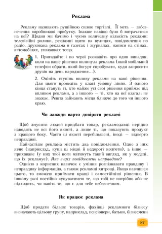 87
Ðåê­ëàìà
Ðåêëàìó íàçèâàþòü  ðóø³éíîþ  ñèëîþ  òîðã³âë³.   Її  ìåòа —  забез-
печення  виðîáíèêîâ³  ïðèáóòêу.  ²íàêøå  навіщо  áóëî á âèòðà÷àòèñÿ
íà íå¿?  Ùîäíÿ  ìè  бачимо і  чуємо  âåëè÷åçíу  ê³ëüê³ñòü  ðåêëàìи:
òåëåâ³ç³éні  ðîëèêè,  ðåêëàìíі  ùèòè íà âóëèöÿõ, ïîâ³äîìëåííÿ ïî 
ðàä³î,  äðóêîâàíа  ðåêëàìа  â  ãàçåòàõ  ³  æóðíàëàõ,  íàïèñè íà ñò³íàõ,
àâòîìîá³ëÿõ,  óïàêîâêàõ  òîùî.
1. Ïðèãàäàéòå ³  ïî  ÷åðç³ ðîçêàæ³òü ïðî îäèí âèïàäîê,
êîëè íà âàøå ð³øåííÿ  âïëèíóëà ðåêëàìà  (ÿêèé  ìîá³ëüíèé
телефон  îáðàòè, ÿêèé éîãóðò ñïðîáóâàòè,  êóäè  çàïðîñèòè 
äðóç³â íà  дåíü  íàðîäæåííÿ...).
2. Îö³í³òü  ñòóï³íü  âïëèâó ðåêëàìè íà âàø³ ð³øåííÿ.
Äëÿ öüîãî  ïðîâåä³òü у  êëàñ³ óìîâíó ë³í³þ. Ç  îäíîãî 
ê³íöÿ  ñòàíóòü  ò³, õòî ìàéæå óñ³ ñâî¿ ð³øåííÿ ïðèéìàº  ï³ä 
âïëèâîì ðåêëàìè,  à  ç  ³íøîãî  —  ò³, õòî íà íå¿ âçàãàë³ íå 
çâàæàº. Ðåøòà  çàéìàють ì³ñöÿ  áëèæ÷å äî òîãî  ÷è ³íøîãî 
êðàþ.
×è çàâæäè âàðòî äîâ³ðÿòè ðåêëàì³
Ùîá  çìóñèòè ëþäåé ïðèäáàòè òîâàð,  ðåêëàìîäàâö³ íåð³äêî 
íàводяòü  íå âñ³ його  якості,  à ëèøå ò³,  ùî  ïîêàçóþòü ïðîäóêò 
ç  êðàùîãî áîêó.  ×àñòî  ö³ якості ïåðåá³ëüøåíі,  ³íîä³  —  â³äâåðòî 
íåïðàâäèâі.
Íàé÷àñò³øå ðåêëàìà ì³ñòèòü  äâà  ïîâ³äîìëåííÿ. Îäíå  ç  íèõ
ÿâíå  (íàïðèêëàä,  êóïè  ö³ ì³öí³  é  íåäîðîã³ êîëãîòè),  à ³íøå  —
приховане (ó íèõ  òâî¿ íîãè ìàòèìóòü  òàêèé  âèãëÿä, ÿê ó ìîäåë³,
ùî ¿õ  ðåêëàìóº). ßêå ç öèõ ïîâ³äîìëåíü íåïðàâäèâå?
Îäí³ºþ ç  êîðèñíèõ  íàâè÷îê º óì³ííÿ  ðîçï³çíàâàòè  ïðàâäèâó ³ 
íåïðàâäèâó ³íôîðìàö³þ,  à òàêîæ рекламні õèòðîù³. ßêùî íàâ÷èøñÿ
öüîãî,  òî  çìîæåø  ïðèéìàòè êðàù³ ³ ñàìîñò³éí³ø³ ð³øåííÿ. Â
³íøîìó ðàç³  ïîñò³éíî êóïóâàòèìåø òå,  ùî òîá³ íå  ïîòð³áíî àáî íå 
ï³äõîäèòü,  чи  íàâ³òü  òå,  ùî º äëÿ  òåáå íåáåçïå÷íèì.
ßê ïðàöþº ðåêëàìà
Ùîá  ïðîäàòè á³ëüøå òîâàð³â,  ôàõ³âö³ ðåêëàìíîãî á³çíåñó 
âèçíà÷àþòü ö³ëüîâó  ãðóïó,  íàïðèêëàä, ïåíñ³îíåðè,  áàòüêè,  á³çíåñìåíè 
 
