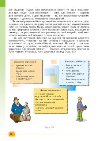 88
àáî  ï³äë³òêè.  Відтак  âîíè íàìàãàþòüñÿ çíàéòè òå,  ùî º âàæëèâèì 
äëÿ öèõ  ëþäåé (äëÿ ïåíñ³îíåð³â  — ö³íà,  äëÿ  áàòüê³â  —  êîðèñòü
äëÿ çäîðîâ'ÿ  ä³òåé,  à äëÿ ï³äë³òê³â  —  òå,  ùî  вважається  сучасним,
«крутим» і äîïîìàãàº  ïî÷óâàòèñÿ äîðîñë³øèì).
ßêùî òîâàð êîðèñíèé (ÿê  ïðàëüíèé ïîðîøîê  ÷è îë³ÿ),  ðåêëàìîäàâö³ 
íàìàãàþòüñÿ ïðèâåðíóòè óâàãó äî òèõ ÿêîñòåé,  ùî âèã³äíî âиð³çíÿþòü
ñàìå  öþ  òîðãîâó ìàðêó  (ö³íà,  åôåêòèâí³ñòü,  ñìàê). Коли æ  ëþäèна
íå ìàє ïðèðîäíî¿  ïîòðåáè ó  éîãî âæèâàíí³  (íàïðèêëàä,  àëêîãîëþ ÷è 
òþòþíó),  òî ðåêëàìîäàâö³ âèêîðèñòîâóþòü  ³íø³  ïîòðåáè,  ùîá  воíà 
ïî÷àëà âæèâàòè цей продукт  ³ ñòàëà  çàëåæíîþ.
Òàê,  äëÿ çàëó÷åííÿ ï³äë³òê³â äî  ïàë³ííÿ ÷è âæèâàííÿ  àëêîãîëþ
наголошують, «òèñíóòü»  íà ¿õні ïîòðåáè ó ñï³ëêóâàíí³  ç  äðóçÿìè,
íàëåæíîñò³ äî  ãðóïè,  ñàìîñò³éíîñò³,  âèçíàíí³.  Öå âèäíî  ç  ðåêëàìи
ïèâà ³ òþòþíó, де  íàé÷àñò³øå  çîáðàæóþòü  ìîëîäèõ  ëþäåé  ³  ïðîïàãóþòü
õàðàêòåðí³ äëÿ  ìîëîä³  ö³ííîñò³  —  ñâîáîäó,  íåçàëåæí³ñòü, ïðàãíåííÿ
áóòè ìîäíèì,  ñó÷àñíèì, мати  äîðîñëий  вигляд (ìàë. 33).
Ìàë. 33
Áàæàííÿ ï³äë³òêà:
áóòè ñó÷àñíèì,•	
ìîäíèì;
ìàòè äðóç³â;•	
ïðèéìàòè äîðîñë³ •	
ð³øåííÿ;
áóòè  ïîïóëÿðíèì;•	
äîñÿãòè óñï³õó.•	
Çì³ñò ïîâ³äîìëåíü:
«ß (òàêèé  êðóòèé,
ïîïóëÿðíèé) öå ëþáëþ!»;
«Òè ùî  —  ³íîïëàíåòÿíèí?»;
«Öå äëÿ  ñïðàâæí³õ
÷îëîâ³ê³â!»;
«Ä³â÷àòà  (õëîïö³)  ëþáëÿòü
òàêèõ».
Áàæàííÿ âèðîáíèêà:
ïðîäàòè á³ëüøå •	
òîâàðó;
ðîçøèðèòè ðèíîê •	
çáóòó;
çàáåçïå÷èòè  ïîïèò •	
ó ìàéáóòíüîìó.
 