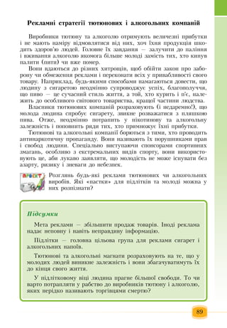 89
Ðåêëàìí³ ñòðàòåã³¿ òþòþíîâèõ і àëêîãîëüíèõ êоìïàí³é
Âèðîáíèêè òþòþíó òà àëêîãîëþ  îòðèìóþòü  âåëè÷åçí³  ïðèáóòêè 
³ íå ìàþòü  íàì³ðó â³äìîâëÿòèñÿ  â³ä íèõ,  хоч ¿õíÿ ïðîäóêö³ÿ  øêî­
äèòü çäîðîâ’þ  ëþäåé.  Ãîëîâíå ¿õ çàâäàííÿ — çàëó÷èòè äî ïàë³ííÿ
³  âæèâàííÿ  àëêîãîëþ ÿêîìîãà á³ëüøå ìîëîä³  çàì³ñòü  òèõ, õòî êèíóâ 
ïàëèòè  (ïèòè) ÷è âæå  ïîìåð.
Âîíè âäàþòüñÿ  äî ð³çíèõ õèòðîù³â,  ùîá îá³éòè  çàêîí  ïðî  çàáî­
ðîíó  ÷è îáìåæåííÿ  ðåêëàìè ³  ïåðåêîíàòè âñ³õ  ó  ïðèâàáëèâîñò³ ñâîãî 
òîâàðó. Íàïðèêëàä, будь-якими способами  íàìàãàþòüñÿ  äîâåñòè,  ùî 
ëþäèíó  ç  ñèãàðåòîþ  íåîäì³ííî ñóïðîâîäæóº óñï³õ,  áëàãîïîëó÷÷ÿ,
ùî  ïèâî  — öå ñó÷àñíèé  ñòèëü æèòòÿ,  à òой, õòî êóðèòü  ³  ï'є,  íàëå­
æиòü  äî îñîáëèâîãî ñâ³òîâîãî òîâàðèñòâà,  êðàùî¿  ÷àñòèíè ëþäñòâà.
Âëàñíèêè òþòþíîâèõ  êîìïàí³é розраховують  (³ íåäàðåìíî!),  ùî 
ìîëîäà ëþäèíà ñïðîáóє  ñèãàðåòó, çâèêíе  ðîçâàæàòèñя  ç ïëÿøêîþ
ïèâà.  Отже, неодмінно ïîòðàïèòü  ó í³êîòèíовó òà àëêîãîëüíó 
çàëåæí³ñòü  ³  ïîïîâíèòü  ðÿäè òèõ, õòî  ïðèìíîæóº ¿õí³  ïðèáóòêè.
Òþòþíîâ³ òà àëêîãîëüí³ êîìïàí³¿ áîðþòüñÿ ç  òèìè, õòî  ïðîâîäèòü
àíòèíàðêîòè÷íó  ïðîïàãàíäó. Âîíè íàçèâàþòü  ¿õ ïîðóøíèêàìè  ïðàâ 
³ ñâîáîä ëþäèíè.  Спеціально вèñòóïàþ÷è ñïîíñîðàìè ñïîðòèâíèõ
çìàãàíü,  îñîáëèâî  ç  åêñòðåìàëüíèõ  âèä³â ñïîðòó,  âîíè  використо-
вують це, аби  ëóêàâî  çàÿâëÿòи,  ùî ìîëîä³ñòü  íå ìîæå ³ñíóâàòè áåç
àçàðòó,  ðèçèêó ³  çíåâàãè äî íåáåçïåê.
Розглянь áóäü-ÿêі  ðåêëàìи  òþòþíîâèõ ÷è àëêîãîëüíèõ
âèðîá³â. ßêі «пастки» для підлітків та молоді можна у
них  розпізнати?
Підсумêè
Ìåòà ðåêëàìè  —  збільшити ïðîäàж òîâàð³â.  ²íîä³ ðåêëàìà 
íàäàº íåïîâíó ³ íàâ³òü  íåïðàâäèâó ³íôîðìàö³þ.
Ï³äë³òêè  — ãîëîâíа ö³ëüîâа ãðóïа  äëÿ  ðåêëàìè ñèãàðåò ³ 
àëêîãîëüíèõ  íàïî¿â.
Òþòþíîâ³ òà àëêîãîëüí³ ìàãíàòè  розраховуþòü на те,  ùî ó 
ìîëîäèõ  ëþäåé  âèíèêíå  çàëåæí³ñòü  ³ âîíè  çáàãà÷óâàòèìóòü  ¿õ
äî ê³íöÿ  ñâîãî  æèòòÿ.
Ó  ï³äë³òêîâîìó â³ö³ ëþäèíà  ïðàãíå á³ëüøî¿ ñâîáîäè. Òî  ÷è 
âàðòî  ïîòðàïëÿòè ó  рабство до виробників  òþòþíу  ³ àëêîãîëю,
ÿêèõ  íåð³äêî íàçèâàþòü  òîðã³âöÿìè ñìåðòю?
 