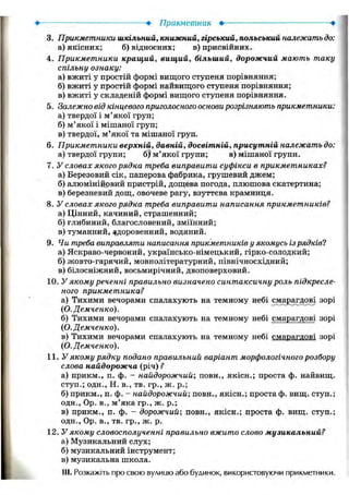 • Прикметник •
3. Прикметники шкільний, книжний, гірський, польський належать до:
а) якісних; б) відносних; в) присвійних.
4. Прикметники кращий, вищий, більший, дорожчий мають таку
спільну ознаку:
а) вжиті у простій формі вищого ступеня порівняння;
б) вжиті у простій формі найвищого ступеня порівняння;
в) вжиті у складеній формі вищого ступеня порівняння.
5. Залежно від кінцевого приголосного основи розрізняють прикметники:
а) твердої і м'якої груп;
б) м'якої і мішаної груп;
в) твердої, м'якої та мішаної груп.
6. Прикметники верхній, давній, досвітній, присутній належать до:
а) твердої групи; б)' м'якої групи; в) мішаної групи.
7. У словах якого рядка треба виправити суфікси в прикметниках?
а) Березовий сік, паперова фабрика, грушевий джем;
б) алюмінійовий пристрій, дощева погода, плюшова скатертина;
в) березневий дощ, овочеве рагу, взуттєва крамниця.
8. У словах якого рядка треба виправити написання прикметників?
а) Цінний, качиний, страшенний;
б) глибиний, благословений, зміїнний;
в) туманний, здоровенний, водяний.
9. Чи треба виправляти написання прикметників у якомусь із рядків?
а) Яскраво-червоний, українсько-німецький, гірко-солодкий;
б) жовто-гарячий, мовнолітературний, північносхідний;
в) білосніжний, восьмирічний, двоповерховий.
10. У якому реченні правильно визначено синтаксичну роль підкресле-
ного прикметника?
а) Тихими вечорами спалахують на темному небі смарагдові зорі
(О. Демченко).
б) Тихими вечорами спалахують на темному небі смарагдові зорі
(О. Демченко).
в) Тихими вечорами спалахують на темному небі смарагдові зорі
(О. Демченко).
11. У якому рядку подано правильний варіант морфологічного розбору
слова найдорожча (річ) ?
а) прикм., п. ф. - найдорожчий; повн., якісн.; проста ф. найвищ.
ступ.; одн., Н. в., тв. гр., ж. p.;
б) прикм., п. ф. - найдорожчий; повн., якісн.; простаф. вищ. ступ.;
одн., Ор. в., м'яка гр., ж. p.;
в) прикм., п. ф. - дорожчий; повн., якісн.; проста ф. вищ. ступ.;
одн., Ор. в., тв. гр., ж. р.
12. У якому словосполученні правильно вжито слово музикальний?
а) Музикальний слух;
б) музикальний інструмент;
в) музикальна школа.
111. Розкажіть про свою вулицю або будинок, використовуючи прикметники.
 