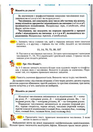 числівник •
f' Візьміть до уваги!
/ ч
За значенням і морфологічними ознаками числівники поді-
ляються на к і л ь к і с н і та п о р я д к о в і .
Числівники, які означають ціле число або частину від цілого,
певну кількість предметів і відповідають на питання с к і л ь к и?,
називаються кількісними. Наприклад: три, п'ятдесят, одна
друга; шість книг.
Числівники, що вказують на порядок предметів у процесі
лічби і відповідають на питання к о т р и й?, називаються по-
рядковими. Наприклад: третій, п'ятдесятий.

244* І. Запишіть числа словами так, щоб у першому випадку вони означали
кількість, а в другому - порядок під час лічби. Додайте до числівників
іменники.
11, 14, 70, 75, ЗО, 137
II. Поставте в числівниках наголоси. Зіставте наголошування і написання
числівників 11, 14, 70 в українській і російській мовах. З трьома числів-
никами усно складіть речення.
245 Гра «Хто більше?».
За 3-5 хвилин запишіть якомога більше назв художніх творів та кінофіль-
мів, у назвах яких є числівники. Визначте їх розряд за значенням. Пере-
може той, хто першим правильно виконає завдання.
246 Поясніть значення фразеологізмів. Визначте число та рід числівників.
До сьомого поту; під сімома вітрами; п'яте через десяте; десята справа;
десятою дорогою обминати; третій дзвінок; із третіми півнями; три кити;
шосте почуття; у п'ять лантухів не ввібрати.
Візьміть до уваги!
г
Кількісні числівники змінюються за відмінками: Н. — чоти-
ри учні, Р. - чотирьох учнів, Д. - чотирьом учням, Зн. - чо-
тирьох учнів, Ор. - чотирма учнями, М. - на чотирьох учнях.
Порядкові числівники змінюються за родами (перший роз-
діл, перша сторінка, перше місце), числами (третій поверх,
треті класи) й відмінками (сьомий день, сьомого дня, сьомому
дню, сьомий день, сьомим днем, (на) сьомому дні). у
І. Прочитайте текст, правильно вимовляючи числівники. З якою
метою їх вжито в тексті?
Найдавніші міста на землі народжені найдревнішими цивілізаціями.
Більше трьох тисячоліть налічують Афіни. Близько трьох тисяч років -
 