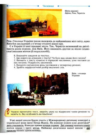 Числівник Ф- •
Міста-красені:
Афіни, Рим, Чернігів
Рим. Столиця України також належить до найдавніших міст світу, адже
Київ був закладений у п'ятому столітті нашої ери.
Є в Україні й інші прадавні міста. Так, Чернігів заснований на двісті-
триста років пізніше, ніж Київ. Його вважають другим за віком східно-
слов'янським містом (3 енциклопедії).
II. Виконайте завдання за текстом.
1. Що нового ви дізналися з тексту? Чи було вам цікаво його читати?
2. Випишіть з тексту кількісні й порядкові числівники, усно поставте до
них питання. Підкресліть закінчення.
3. Визначте синтаксичну роль числівників у четвертому реченні.
4. Зробіть морфологічний розбір виділених слів.
Київ - СТОЛИЦЯ
України
Уважно прочитайте текст, зверніть увагу на підкреслені члени речення та
назвіть їх. Яку особливість ви помітили?
Учні нашої школи брали участь у Міжнародному дитячому конкурсі з
української мови імені Петра Яцика. На конкурс кожен клас делегував*
двох учасників. Конкурс тривав чотири години. Дві учениці шостогокласу
посіли перше і третє місця. Найвище досягнення нашої школи - дві
грамоти наших однокласниць.
 