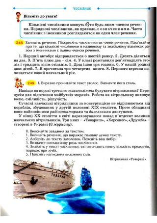 числівник •
Візьміть до уваги!
Кількісні числівники можуть бути будь-яким членом речен-
ня. Порядкові числівники, як правило, є означеннями. Часто
числівник з іменником розглядаються як один член речення.
Ч У
248 Запишіть речення. Підкресліть числівники як члени речення. Пам'ятайте
про те, що кількісні числівники в називному та знахідному відмінках ра-
зом з іменниками є одним членом речення.
1. Перший автобус відправляється о шостій ранку. 2. Десять ділиться
на два. 3. П'ять плюс два - сім. 4. У класі розставили дев'ятнадцять сто-
лів і тридцять вісім стільців. 5. Дощ ішов три години. 6. У нашій родині
двоє дітей. 7. Я прочитала три четвертих книги. 8. Першого вересня по-
чинається новий навчальний рік.
249 І. Виразно прочитайте текст уголос. Визначте його стиль.
Навіщо на порозі третього тисячоліття будувати вітрильники? Пере-
дусім для підготовки майбутніх моряків. Робота на вітрильнику виховує
волю, сміливість, рішучість.
Сучасні навчальні вітрильники за конструкцією не відрізняються від
кораблів, збудованих у другій половині XIX століття. Проте обладнані
вони найновішими радіолокаторами та дизельними двигунами.
У кінці XX століття в світі нараховувалося понад п'ятдесят великих
навчальних вітрильників. Три з них - «Товариш», «Херсонес»,«Дружба» —
створені в Україні (3 журналу).
II. Виконайте завдання за текстом.
1. Випишіть речення, що виражає головну думку тексту.
2. Доберіть до тексту заголовок. Поясніть ваш вибір.
3. Визначте синтаксичну роль числівників.
4. Знайдіть у тексті числівники, які означають певну кількість предметів,
порядок при лічбі.
5. Поясніть написання виділених слів.
Вітрильник «Товариш»
 