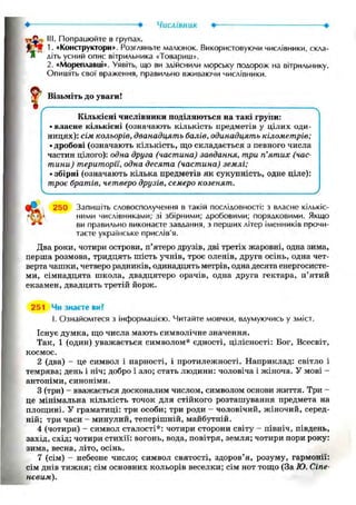 Числівник Ф- •
rijC III. Попрацюйте в групах.
1. «Конструктори». Розгляньте малюнок. Використовуючи числівники, скла-
* діть усний опис вітрильника «Товариш».
2. «Мореплавці». Уявіть, що ви здійснили морську подорож на вітрильнику.
Опишіть свої враження, правильно вживаючи числівники.
?Візьміть до уваги!
/ : : ч
Кількісні числівники поділяються на такі групи:
• власне кількісні (означають кількість предметів у цілих оди-
ницях): сім кольорів, дванадцять балів, одинадцять кілометрів;
• дробові (означають кількість, що складається з певного числа
частин цілого): одна друга (частина) завдання, три п'ятих (час-
тини) території, одна десята (частина) землі;
• збірні (означають кілька предметів як сукупність, одне ціле):
троє братів, четверо друзів, семеро козенят.
V
250 Запишіть словосполучення в такій послідовності: з власне кількіс-
ні ними числівниками; зі збірними; дробовими; порядковими. Якщо
ви правильно виконаєте завдання, з перших літер іменників прочи-
таєте українське прислів'я.
Два роки, чотири острови, п'ятеро друзів, дві третіх жаровні, одна зима,
перша розмова, тридцять шість учнів, троє оленів, друга осінь, одна чет-
верта чашки, четверо радників, одинадцять метрів, одна десята енергосисте-
ми, сімнадцята школа, двадцятеро орачів, одна друга гектара, п'ятий
екзамен, двадцять третій йорж.
251 Чи знаєте ви?
І. Ознайомтеся з інформацією. Читайте мовчки, вдумуючись у зміст.
Існує думка, що числа мають символічне значення.
Так, 1 (один) уважається символом* єдності, цілісності: Бог, Всесвіт,
космос.
2 (два) - це символ і парності, і протилежності. Наприклад: світло і
темрява; день і ніч; добро і зло; стать людини: чоловіча і жіноча. У мові -
антоніми, синоніми.
3 (три) — вважається досконалим числом, символом основи життя. Три -
це мінімальна кількість точок для стійкого розташування предмета на
площині. У граматиці: три особи; три роди - чоловічий, жіночий, серед-
ній; три часи - минулий, теперішній, майбутній.
4 (чотири) - символ сталості*: чотири сторони світу - північ, південь,
захід, схід; чотири стихії: вогонь, вода, повітря, земля; чотири пори року:
зима, весна, літо, осінь.
7 (сім) - небесне число; символ святості, здоров'я, розуму, гармонії:
сім днів тижня; сім основних кольорів веселки; сім нот тощо (За Ю. Сіпе-
невим).
 