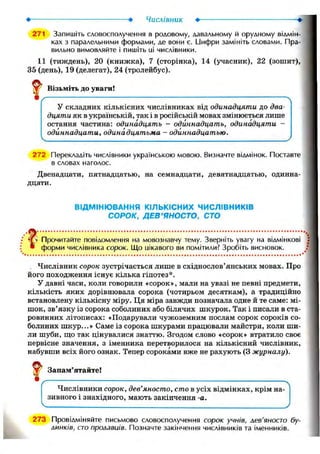 числівник •
271 Запишіть словосполучення в родовому, давальному й орудному відмін-
ках з паралельними формами, де вони є. І_1ифри замініть словами. Пра-
вильно вимовляйте і пишіть иі ЧИСЛІВНИКИ.
11 (тиждень), 20 (книжка), 7 (сторінка), 14 (учасник), 22 (зошит),
35 (день), 19 (делегат), 24 (тролейбус).
І Візьміть до уваги!
У складних кількісних числівниках від одинадцяти до два-
дцяти як в українській, так і в російській мовах змінюється лише
остання частина: одинадцять - одиннадцать, одинадцяти -
одиннадцати, одинадцятьма - одиннадцатью.
272 Перекладіть числівники українською мовою. Визначте відмінок. Поставте
в словах наголос.
Двенадцати, пятнадцатью, на семнадцати, девятнадцатью, одинна-
дцати.
ВІДМІНЮВАННЯ КІЛЬКІСНИХ ЧИСЛІВНИКІВ
СОРОК, ДЕВ'ЯНОСТО, СТО
Прочитайте повідомлення на мовознавчу тему. Зверніть увагу на відмінкові
* форми числівника сорок. Що иікавого ви помітили? Зробіть висновок.
. Числівник сорок зустрічається лише в східнослов'янських мовах. Про
його походження існує кілька гіпотез*.
У давні часи, коли говорили «сорок», мали на увазі не певні предмети,
кількість яких дорівнювала сорока (чотирьом десяткам), а традиційно
встановлену кількісну міру. Ця міра завжди позначала одне й те саме: мі-
шок, зв'язку із сорока соболиних або білячих шкурок. Так і писали в ста-
ровинних літописах: «Подарували чужоземним послам сорок сороків со-
болиних шкур...» Саме із сорока шкурами працювали майстри, коли ши-
ли шуби, що так цінувалися знаттю. Згодом слово «сорок» втратило своє
первісне значення, з іменника перетворилося на кількісний числівник,
набувши всіх його ознак. Тепер сороками вже не рахують (3 журналу).
V Запам'ятайте!
Числівники сорок, дев'яносто, сто в усіх відмінках, крім на-
зивного і знахідного, мають закінчення -а.
2 73 Провідміняйте письмово словосполучення сорок учнів, лев'яносто бу-
линків, сто пролавиів. Позначте закінчення числівників та іменників.
 