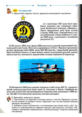 • > Числівник •
287 Чи знаєте ви?
І. Прочитайте виразно тексти, правильно вимовляючи числівники.
1) 1 листопада 1927 року було при-
йняте рішення про створення київ-
ської футбольної команди «Динамо».
Проте сформована вона була тільки
в червні 1928 року. Перший матч з од-
ноклубниками з Одеси відбувся 17 лип-
ня 1928 року і закінчився з нічийним
рахунком 2:2.
2) 29 лютого 1984 року фірма IBM випустила перший портативний пер-
сональний комп'ютер. Його вага дорівнювала 13,6 кг. Машина працювала
на базі процесора Intel 8088, мала'256 KB пам'яті, чорно-білий дисплей.
Нині ноутбуки важать у 4 рази менше, мають кольоровий дисплей, великі
обсяги пам'яті, виконують надзвичайно складні завдання (3 журналу).
3) 29 вересня 1983 року вперше піднявся в небо літак АН-74, спроекто-
ваний конструкторським бюро імені О. Антонова в Києві. Серійний ви-
пуск цих літаків був організований на Харківському авіазаводі з 1989 ро-
ку. На АН-74 встановлено декілька світових рекордів.
II. Виконайте завдання в групах.
1. Підготуйтесь до виразного читання одного з текстів. Проведіть змаган-
ня між учнями на кращого читця. Переможе той, хто без жодної помилки
прочитає числівники.
2. Доберіть кілька повідомлень з числівниками про цікаві події у світі. За-
пишіть ці повідомлення на окремих аркушах або випустіть стіннівку. Об-
говоріть найцікавіші повідомлення з однокласниками. Поясніть написання
числівників.
 