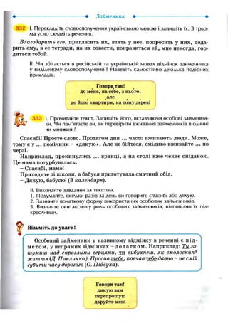 —• Займенник
332 І. Перекладіть словосполучення українською мовою і запишіть їх. З трьо-
ма усно складіть речення.
Благодарить его, пригласить их, взять у нее, попросить у них, пода-
рить ему, в ее тетради, на их совести, понравиться ей, мне некогда, гор-
диться тобой.
II. Чи збігається в російській та українській мовах відмінок займенника
у виділеному словосполученні? Наведіть самостійно декілька подібних
прикладів.
Говори так!
до мене, на себе, з нього,
алеt r f t
до його квартири, на тому дереві
33:; І. Прочитайте текст. Запишіть його, вставляючи особові займенни-
ки. Чи пам'ятаєте ви, як перевірити вживання займенників в однині
чи множині?
Спасибі! Просте слово. Протягом дня ... часто вживають люди. Може,
тому є у ... помічник — «дякую». Але не бійтеся, сміливо вживайте .4. по
черзі.
Наприклад, прокинулись ... вранці, а на столі вже чекає сніданок.
Це мама потурбувалась.
— Спасибі, мамо!
Приходите зі школи, а бабуся приготувала смачний обід.
- Дякую, бабусю! (З календаря).
II. Виконайте завдання за текстом.
1. Подумайте, скільки разів за день ви говорите спасибі або лякую.
2. Зазначте початкову форму використаних особових займенників.
3. Визначте синтаксичну роль особових займенників, відповідно їх під-
кресливши.
^ Візьміть до уваги!
Особовий займенник у називному відмінку в реченні є під-
мет о м, у непрямих відмінках - додатком. Наприклад: Ти за-
шумиш над спраглими серцями, ти вибухнеш, як смолоскип*
життя (Д. Павличко). Просив тебе, повчав тебе давно - не смій
губити часу дорогого (О. Підсуха).

Ґ
Говори так!
дякую вам
перепрошую
даруйте мені
 