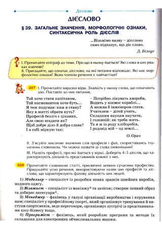 ДІЄСЛОВО
§39. ЗАГАЛЬНЕ ЗНАЧЕННЯ, МОРФОЛОГІЧНІ ОЗНАКИ,
СИНТАКСИЧНА РОЛЬ ДІЄСЛІВ
...Візьмімо назву - дієслово
само підказує, що діє слово.
Д. Білоус
I. Прочитайте епіграф до теми. Про що в ньому йдеться? Які слова в них ряд-
* ках ключові?
II. Пригадайте, що означає дієслово, на які питання відповідає. Які має мор-
фологічні ознаки? Яким членом речення є найчастіше?
387 І. Прочитайте виразно вірш. Знайдіть у ньому слова, що означають
дію. Поставте до них питання.
Той хоче стати капітаном,
Той космонавтом хоче буть...
Я теж подумав: ким я стану?
Яку в житті обрати путь?
Професій безліч є цікавих,
Але свою вгадати як?
Щоб добре діло й добра слава?
І я собі міркую так:
— Потрібно лікувать хвороби,
Водить у космос кораблі...
А можна б інженером стати.
Учителем - дітей учить,
Складним наукам научати,
І головній: як треба жить.
Та я ж із роду хліборобів,
І родовід мій - од землі...
О. Орач
Ii. З'ясуйте лексичне значення слів професія і фах, скориставшись тлу-
мачним словником. Чи можна назвати иі слова синонімами?
III. Назвіть професії, про які йдеться у вірші. Доберіть 4-5 дієслів, що ха-
рактеризують діяльність представників кожної з них.
388 Прочитайте словникові статті, присвячені деяким сучасним професіям.
Придумайте усно речення, використовуючи назви цих професій та діє-
слова, що характеризують фахову діяльність цих людей.
1) Модельєр - спеціаліст із розробки нових зразків швейних виробів,
модного одягу.
2) Візажист - спеціаліст із макіяжу* та зачісок; створює певний образ
та добирає аксесуари*.
3) Менеджер - фахівець у галузі організації виробництва і керування
ним; спеціаліст у професійному спорті, який організовує тренування й ви-
ступи спортсменів, веде переговори, організовує зустрічі із представника-
ми шоу-бізнесу тощо.
4) Програміст - фахівець, який розробляє програми та методи їх
складання для електронних обчислювальних машин.
 