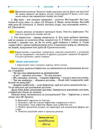 410 Прочитайте речення. Визначте особу виділених дієслів. Що в них відсутнє?
Чи можна вважати ию форму дієслів літературною? В якому стилі мов-
лення найчастіше вживаються подібні дієслова?
1. Що воно - хто запита: всередині - пустота. Без'язикий і без вух,
тільки й чути «бух» та «бух» (Д. Білоус). 2. Мамо, вечір догора, Вигляда
тебе роса (Б. Олійник). 3. Зліта ластівка угору, над осокорами летить...
(JI. Дмитерко).
411 Спишіть речення, вставляючи пропущені букви. Поясніть орфограми. Під-
кресліть граматичні основи дієслів.
1. Усе минаєтеся - правда лишается. 2. Хто хоче зривати троянди,
хай не зважає на колючки (Нар. творчість). 3. У Біблії є така заповідь:
вч./няй з людьми так, як би ти хотів, шоб вч^йіяли з тобою. 4. Слово
«здрастуйте» здатне пробуджувати почу..я взаємного довір.ія, зближува-
ти людей, відкривати їхні душі (Б. Сухомлинський).
412 Користуючись тлумачним словничком, поясніть відмінності у значеннях
дієслів: вілкривати і вілчиняти (І варіант), рахувати і вважати (II варіант).
Складіть речення з иими словами.
413 Цікаве мовознавство!
I. Прочитайте текст спочатку мовчки, потім уголос.
Одного разу дивиться Інфінітив, як змінюються за дієвідмінами дієсло-
ва, і говорить:
- Чи так слід змінюватися за дієвідмінами!
- А як? - питають дієслова. - Ти сам покажи.
- Я б, звичайно, показав, - говорить Інфінітив, - тільки у мене часу немає.
- Час ми знайдемо, - обіцяють дієслова. - Який тобі: теперішній, май-
бутній чи минулий?
- Давайте майбутній, КЭ.Ж6 Інфінітив, щоб хоч якось відтягнути час. -
Та не забудьте про допоміжне дієслово.
Дали вони йому допоміжне дієслово. Змінюється допоміжне дієслово,
а Інфінітив і букву не змінить.
Навіщо йому змінюватися за дієвідмінами? Він - Інфінітив, у нього
немає часу (Ф. Кривін).
II. Виконайте завдання за текстом.
1. Розкажіть, про які ознаки Інфінітива говориться в тексті.
2. Подумайте, чому Інфінітив обрав саме майбутній час.
3. Назвіть граматичні ознаки, не характерні для неозначеної форми діє-
слова.
4. Поясніть розділові знаки в третьому реченні.
/ 
Вимовляй так!
[пробуджувати]
[<?зв'ін]
 