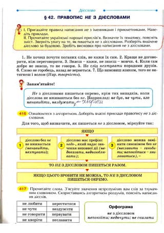 I. Пригадайте правила написання не з іменниками і прикметниками. Наве-
:
• діть приклади.
II. Прочитайте українські народні прислів'я. Визначте їх тематику, поясніть
зміст. Зверніть увагу на те, як пишеться не з дієсловами. Розберіть виділене
дієслово за будовою. Зробіть висновки про написання не з дієсловами.
1. Не хочеш почути поганих слів, не кажи їх сам. 2. Краще не догово-
рити, ніж переговорити. 3. Знаєш - кажи, не знаєш - мовчи. 4. Коли сам
добре не знаєш, то не говори. 5. Не слід нехтувати порадами друзів.
6. Слово не горобець, назад не вернеться. 7. Що вимовиш язиком, того не ви-
тягнеш і волом (Нар. творчість).
V Запам'ятайте!
Не з дієсловами пишеться окремо, крім тих випадків, коли
дієслова не вживаються без не. Нацриклад: не був, не чути, але
ненавидіти, нездужати^^ C^JUijVjf/U-i
416 Ознайомтеся з алгоритмом. Доберіть власні приклади правопису не з діє-
словами.
Для того, щоб визначити, як пишеться не з дієсловом, міркуйте так:
ЯКЩО
дієслово без не
•j не вживається
(ненавидіти,
нехтувати);
дієслово має префікс
недо-, який надає зна-
чення неповної дії (не-
доказати, недолюблю-
вати);
дієслово можна замі-
нити синонімом без не
(неславити - ганьби-
ти; непокоїтися - хви-
люватися),
ТО НЕ З ДІЄСЛОВОМ ПИШЕТЬСЯ РАЗОМ.
ЯКЩО ЦЬОГО ЗРОБИТИ НЕ МОЖНА, ТО НЕ З ДІЄСЛОВОМ
ПИШЕТЬСЯ ОКРЕМО.
417 Прочитайте слова. З'ясуйте значення незрозумілих вам слів за тлумач-
ним словником. Скориставшись алгоритмом роздумів, поясніть написан-
ня дієслів.
не любити нереститися
не чути нездужати
не говорити нервувати
не хворіти неславити
Орфограма
не з дієсловом
непокоїти; недочути; не сказати
 