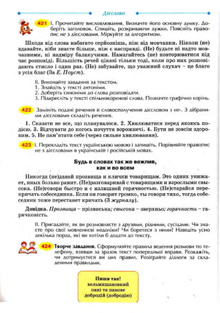 421 I. Прочитайте висловлювання. Визначте його основну думку. До-
беріть заголовок. Спишіть, розкриваючи дужки. Поясніть право-
пис не з дієсловами. Міркуйте за алгоритмом.
Шкода від слова набагато серйозніша, ніж від мовчанки. Ніколи (не)
вдавайте, ніби знаєте більше, ніж є насправді. (Не) будьте ні надто мов-
чазними, ні надміру балакучими. Намагайтесь (не) повторюватися під
час розповіді. Більшість речей цікаві тільки тоді, коли про них розпові-
дають стисло і один раз. (Не) забувайте, що уважний слухач - це благо
з усіх благ (За Е. Поуст).
II. Виконайте завдання за текстом.
1. Знайдіть у тексті антоніми.
2. Доберіть синоніми до слова розповілати.
3. Підкресліть у тексті спільнокореневі слова. Позначте графічно корінь.
422 Замініть подані речення й словосполучення дієсловом з не-. З дібрани-
ми дієсловами складіть речення.
1. Сказати не все, що планувалося. 2. Хвилюватися перед якоюсь по-
дією. 3. Відчувати до когось почуття ворожнечі. 4. Бути не зовсім здоро-
вим. 5. Не пам'ятати себе (через сильне хвилювання).
423 І. Перекладіть текст українською мовою і запишіть. Порівняйте правопис
не з дієсловами в українській і російській мовах.
Будь в словах так же вежлив,
как и во всем
Никогда (не)давай прозвища и клички товарищам. Это одних унижа-
ет,, иных больно ранит. (Не)разговаривай с товарищами и взрослыми свы-
сока. (Не)говори быстро и с излишней горячностью. (Не)старайся пере-
кричать собеседника. Если он говорит громко, ты говори тихо, тогда собе-
седник тоже перестанет кричать (3 журналу).
Довідка. Прозвища - прізвиська; свысока - зверхньо; горячность - га-
рячковість.
II. Пригадайте, як ви розмовляєте з друзями, рідними, сусідами. Чи зна-
єте про свої мовленнєві недоліки? Чи боретеся з ними? Наведіть усно
декілька порад, які ви хотіли б додати до тексту.
424 Творче завдання. Сформулюйте правила ведення розмови по те-
лефону, взявши за зразок текст попередньої вправи. Розкажіть,
чи дотримуєтеся ви цих правил. Розіграйте діалоги за скла-
деними правилами.
'S
Пиши так!
вельмишановний
пані та панове
добродій (добродію) ч V
 )
 