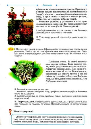 Дієслово •
зрівання чи тільки на початку росту. При цьому
в одних рослин збирали тільки квіти й насіння
(кмин), в інших - коріння й плоди (шипшина,
глід), а ще в інших - стебло з листям (м'ята,
любисток, материнка, чебрець тощо).
Кохалися українці у розведенні квітів, при-
крашали ними свої оселі. Як своєрідний оберіг
доглядали мальви (За О. Ковальчуком).
II. Доберіть синоніми до слів прелки, оселя. Визначте
особливості їх лексичного значення.
III. У першому реченні підкресліть граматичну ос-
нову.
453 І. Прочитайте уривок з казки. Сформулюйте основну думку тексту одним
реченням. Уявіть, що ви спостерігаєте описаний автором проиес. Опи-
шіть його, використовуючи дієслова теперішнього часу. Як змінився зміст
тексту?
Прийшла весна. Із землі виткну-
лася зелена стрілка. Вона швидко рос-
ла, потім розділилася на два листочки.
Листочки стали великі. Між ними з'я-
вився маленький пагін. Він піднявся,
нахилився до одного листка і ось на
світанку розцвів сріблястим Дзвіноч-
ком. Це був Дзвіночок Конвалії... (За
В. Сухомлинським).
II. Виконайте завдання за текстом.
1. Випишіть дієслова минулого часу, графічно позначте суфікси. Визначте
число та рід дієслів.
2. Доберіть синоніми до слова прийшла. Якими відтінками значення вони
відрізняються?
III. Творче завдання. Пофантазуйте, що сталося далі. Придумайте «Казку
про Конвалію» за поданим початком. Проведіть конкурс на найпоетичнішу
казку.
Візьміть до уваги!
Дієслова теперішнього часу в значенні минулого виконують
таку стилістичну роль: допомагають адресату мовлення краще
уявити описувані події, наблизитися до відповідної ситуації.
 