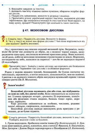 II. Виконайте завдання за текстом.
1. Доповніть пам'ятку кількома своїми пунктами, обираючи потрібні фор-
ми дієслів.
2. Підкресліть займенники, визначте їх розряди і відмінки.
3. Прочитайте вголос український варіант пам'ятки, замінюючи дієслова
інфінітивами. Що змінилося в інтонації й стилі пам'ятки? Який варіант, на
вашу думку, кращий? Подискутуйте про доцільність таких пам'яток.
§ 4 7 . Б Е З О С О Б О В І Д І Є С Л О В А
чГ'у І. Спишіть текст. Підкресліть дієслова. Визначте їх форми.
• II. Чи є у тексті не відомі вам форми дієслова ? Чим вони відрізняються від
уже відомих? Зробіть висновки.
Ось і прокотився над землею перший весняний грім. Загриміло, зашу-
міло! Не встиг він долинути до обрію, як з великої чорної хмари, випе-
реджаючи одна одну, захлюпали величезні краплини дощу. Вони залопоті-
ли об дахи, побігли веселими спіненими струмочками по землі. Перехожі,
поглядаючи на небо, хапалися за парасолі - хоч би не задощило надовго!
(З календаря).
495 Прочитайте текст. Знайдіть у ньому дієслова, що означають дію безвідносно
до особи. Порівняйте такі дієслова з особовими формами.
Ранок у неділю видався теплий, безхмарний. За Сулою спочатку по-
світлішало, зарожевіло, а потім запалало, запалахкотіло, мов на пожежі.
І раптом з-за далекого темного обрію висунувся вузенький серпик і почав
швидко рости (За В. Маликом).
І Запам'ятайте!
Безособові дієслова називають дію або стан, що відбувають-
ся самі по собі, без діючої особи. Вони вживаються на позначен-
ня: 1) явищ природи: вечоріє, гримить; 2) переживань, психіч-
них або фізичних станів людини, бажань тощо: горює, моро-
зить, кортить.
Такі дієслова змінюються за особами, числами, родами:
пахне, війнуло, смеркалося, лихоманить.
Безособові дієслова завжди виконують роль присудка у ре-
ченнях, де не буває підмета.
496 Спишіть речення. Підкресліть безособові дієслова, визначте їх вид і час.
Розберіть виділене слово за будовою.
1. Гроза надходила. Зробилося зовсім темно (Гр. Колісниченко). 2. Дов-
кола мене гриміло, ревло, клекотіло, мов у котлі (І. Франко). 3. Посутеніло.
Між Дніпром і Доном Перун переморгнувся з Посейдоном (Л.Костенко).
 