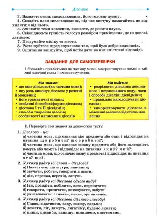 3. Визначте стиль висловлювання, його головну думку. а
4. Складіть план висловлювання, під час виступу намагайтесь не від-
хилятися від нього.
5. Змінюйте темп мовлення, визначте, де робити паузи.
6. Співвідносьте гучність голосу з розміром приміщення, де ви допові-
датимете.
7. Продумайте міміку та жести.
8. Розташуйтеся перед слухачами так, щоб було добре видно всіх.
9. Запитання записуйте, щоб потім дати на них змістовні відповіді.
ЗАВДАННЯ ДЛЯ САМОПЕРЕВІРКИ
І. Розкажіть про дієслово як частину мови, використовуючи подані в таб-
лиці ключові слова і словосполучення.
Ми знаємо:
• що таке дієслово (як частина мови);
• яку роль виконує дієслово у реченні
й мовленні;
• його граматичні ознаки;
• особливі й особові форми дієслова;
• дієслова І та II дієвідмін;
• способи творення дієслів;
• особливості написання дієслів
Ми вміємо:
• розрізняти дієслова докона-
ного і недоконаного виду, часи
і способи дієслів; дієвідміни;
• правильно наголошувати діє-
слова;
• використовувати дієслова в
мовленні залежно від стилю мов-
лення
II. Перевірте свої знання за допомогою тесту!
1. Дієслово - це:
а) частина мови, що означає дію предмета або стан і відповідає на
питання щ о р о б и т и ? щ о з р о б и т и?;
б) частина мови, що означає ознаку предмета або його належність
комусь або чомусь і відповідає на питання я к и й ? ч и й ? ;
в) частина мови, що означає назву предмета і відповідає на питання
X т о? щ о?.
2. У якому рядку всі слова - дієслова?
а) Навчатися, грати, гра, навчання;
б) звучати, робити, говорити, писати;
в) дія, переказ, перехід, запуск.
3. У якому рядку всі дієслова одного виду?
а) Іти, посидіти, побілити, вити, перепитати;
б) говорити, прочитати, виконувати, забути;
в) учителювати, зливати, пекти, зупинятися.
4. У якому рядку всі дієслова дійсного способу?
а) Сідаю, сідатимеш, сяду, сиджу, сядьмо;
б) лежати, ліг, ляжуть, лягатиму, будемо лежати;
в) пиши, писав би, напишу, напишемо, писатимемо.
 