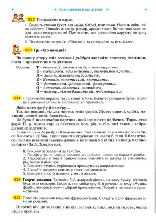 •—•Повторенняв кінці року • •
522 Попрацюйте в парах.
I. Складіть уявний букет для мами, бабусі, вчительки. Назвіть квіти, які
ви оберете. Опишіть їх колір, розмір, аромат тошо. Які частини мови ви
для цього використаєте? Пам'ятайте, шо традиційно дарують непарну
кількість квітів.
II. Змоделюйте ситуацію «Вітаємо!» та розіграйте за нею діалог.
523 Гра «Хто швидше?».fJBK- Г
На кожну літеру слів веселка і райдуга запишіть спочатку іменники,
потім - прикметники та дієслова.
Зразок. Т - телескоп, темно-синій, товаришувати.
Е - електрика, едельвейсовий, експериментувати.
JI — листя, лісостеповий, ліпити.
Е - Естонія, естетичний, економити.
Ф - фотоплівка, фіолетовий, фехтувати.
О — оксамит, обласний, озиратися.
Н — ножиці, ніжно-блакитний, недоговорити.
524 І. Прочитайте виразно текст, спишіть його. Вставте пропущені букви, а сло-
ва з рисками запишіть відповідно до правопису.
Якби мати фарбу й палітру...
Тіл..ки яскраві, тіл..ки чистих тонів фарби. Жовто/гарячі, срібні, ма-
линові, золоті, сині, блакитні...
Це була б не/звичайна картина, якої ще ні/хто не/бачив. Торж..ство
фарб. П..р..можне горі..я святкових кол..рів, в..сіл..ний танец., найра-
дісніших відтінків,
• І кожна з тих барв була б омузичена. Тендітними дзвониками озивали-
ся б золота і срібна, скрипковими струнами сп..вали б синя й блакитна,
соковитим всепоглинаючим дзвоном котилася б з кінця в кінець малино-
ва барва (За А. Дімаровим).
II. Виконайте завдання за текстом.
1. Поміркуйте, чи можна вважати синонімами іменники барва й фарба.
2. Підкресліть у тексті прикметники. Визначте їх розряд за значенням,
рід, число й відмінок.
3. Визначте ступінь порівняння прикметника найралісніший.
4. З'ясуйте розряди вжитих у тексті займенників.
5. Визначте спосіб наявних у тексті дієслів.
Творче завдання. Запишіть 5-6 «найрадісніших», на вашу думку, відтінків
будь-яких кольорів. Складіть твір-мініатюру (5-6 речень) на тему «Музика
фарб», використовуючи дібрані прикметники. Поясніть написання прик-
метників.
526 Поясніть значення поданих фразеологізмів. Складіть з 2-3 фразеологіз-
мами речення.
Золотий вік, до зелених віників, зелена вулиця, золота голова, чорна
кішка пробігла.
 