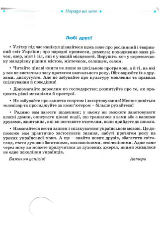 • Поради на літо •
Любі друзі!
• Улітку під час канікул дізнайтеся щось нове про рослинний і тварин-
ний світ України; про народні промисли, ремесла; походження назв рі-
чок, озер, міст і сіл, які є у вашій місцевості. Вирушіть хоч у короткочас-
ну мандрівку рідним містом, містечком, селищем, селом.
• Читайте цікаві книги не лише за шкільною програмою, а й ті, на які
у вас не вистачило часу протягом навчального року. Обговорюйте їх з дру-
зями, дискутуйте. Але не забувайте про культуру мовлення та правила
спілкування й поведінки!
• Допомагайте дорослим по господарству; розпитуйте про те, як пра-
цюють різні механізми й пристрої.
• Не забувайте про заняття спортом і загартовування! Менше дивіться
телевізор та просиджуйте за комп'ютером - більше рухайтеся!
• Радимо вам завести щоденник; у ньому ви зможете занотовувати
власні думки, описувати цікаві події, що трапилися з вами або з вашими
друзями, запитання, які ви поставите вчителям, коли прийдете до школи.
• Намагайтеся вести записи і спілкуватися українською мовою. Це до-
поможе вам практично застосувати знання, набуті протягом року на
уроках української мови. А ще - знайти нових друзів, збагатити світо-
гляд, стати духовно багатшими, вихованішими, освіченішими. Адже саме
через мову ви можете прилучитися до духовних джерел, якими живилося
не одне покоління українців.
Бажаємо успіхів! Автори
 