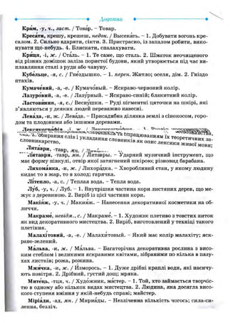 • : • Додатки • •
Крам, -у, ч., заст. / Товар. - Товар.
Кресати, крешу, крешеш, недок. / Высекать. - 1. Добувати вогонь кре-
салом. 2. Сильно вдаряти, сікти. 3. Пристрасно, із запалом робити, вико-
нувати що-небудь. 4. Блискати, спалахувати.
Криця, -і, ж. / Сталь. - 1. Те саме, що сталь. 2. Шматок неочищеного
від різних домішок заліза пористої будови, який утворюється під час ви-
плавляння сталі з руди або чавуну.
Кубельце, -я, с. / Гнездышко. - 1. перен. Житло; оселя, дім. 2. Гніздо
птахів.
Кумачевий, -а, -е. / Кумачовый. - Яскраво-червоний колір.
Лазуровий, -а, -е. / Лазурный. - Яскраво-синій; блакитний колір.
Ластовиння, -я, е./ Веснушки. — Руді пігментні цяточки на шкірі, які
з'являються у деяких людей переважно навесні.
Левада, -и, ж. / Левада. - Присадибна ділянка землі з сінокосом, горо-
дом та плодовими або іншими деревами.
Л е К Г . И К О Г П Я г Ь І а - ї *W / П о v o n V " " 1 V » V . V ЛХ
Литаври, -тавр, МН. /..щ™^— ~
Литаври, -тавр, мн. / Литавры. - Ударний музичний інструмент, що
має форму півкулі, отвір якої затягнений шкірою; різновид барабана.
Лихоманка, -и, ж. / Лихорадка. - Хворобливий стан, у якому людину
кидає то в жар, то в холод; гарячка.
Літепло, -а, с. / Теплая вода. - Тепла вода.
Луб, -у, ч. / Луб. - 1. Внутрішня частина кори листяних дерев, що ме-
жує з деревиною. 2. Виріб із цієї частини кори.
Макіяж, -у, ч. / Макияж. - Нанесення декоративної косметики на об-
личчя.
Макраме, невідм., с. / Макраме. - 1. Художнє плетиво з товстих ниток
як вид декоративного мистецтва. 2. Виріб, виготовлений у техніці такого
плетіння.
Малахітовий, -а, -е. / Малахитовый. - Який має колір малахіту; яск-
раво-зелений.
Мальва, -и, ж. / Мальва. - Багаторічна декоративна рослина з висо-
ким стеблом і великими яскравими квітами, зібраними по кілька в пазу-
хах листків; рожа, рожина.
Мжичка, -и, ж. / Изморось. - 1. Дуже дрібні краплі води, які насичу-
ють повітря. 2. Дрібний, густий дощ; мряка.
Митець, -тця, ч. / Художник, мастер. - 1. Той, хто займається творчіс-
тю в одному або кількох видах мистецтва. 2. Людина, яка досягла висо-
кого ступеня вміння у якій-небудь справі; майстер.
Міріади, -ад, мн. / Мириады. - Незліченна кількість чогось; сила-си-
ленна, безліч.
 