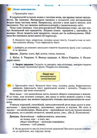 • Іменник
47 Ііікаве мовознавство.
I. Прочитайте текст.
В українській та інших мовах є частина мови, що вражає своєю чисель-
ністю. Це іменник. Випередити іменник у кількості слів неспроможна
жодна інша частина мови. Наприклад, дієслів у мові вдвічі менше, ніж
іменників. Так що іменник найчисельніший у граматичному світі.
Чому саме іменник став рекордсменом? Насамперед тому, що нас ото-
чує безмежний світ предметів. Людина пізнає предмети і, звичайно, їх
називає. Коли творить нові предмети, також дає їм найменування. Обій-
тися без іменника дуже важко (3 журналу).
II. Визначте тему, мікротеми, основну думку тексту. Складіть план за зміс-
том кожного абзацу. Усно перекажіть текст.
48 І. Доберіть до кожного загального поняття тематичну групу слів і запишіть
їх за зразком.
Зразок. Дерева: клен, дуб, осика, сосна, тополя.
1. Квйи. 2. Тварини. 3. Явища природи. 4. Міста України. 5. Кален-
дарні свята.
II. Творче завдання. Складіть та запишіть твір-мініатюру, використовуючи
слова однієї тематичної групи. Підкресліть іменники.
Пиши так!
інтелігентність
інтелігентний
V у
49 І. Прочитайте текст. Визначте його тему, основну думку. Користуючись
довідкою, перекладіть текст українською мовою і запишіть. Підкресліть
іменники. Що вони означають?
Наш язык - это важнейшая часть нашего общего поведения в жизни.
И по тому, как человек говорит, мы сразу и легко можем судить о том,
С кем имеем дело: мы можем определить степень интеллигентности чело-
века.
Учиться хорошей, спокойной, интеллигентной речи надо долго и вни-
мательно - прислушиваясь, запоминая, замечая и изучая. Но хоть и
трудно - это необходимо. Наша речь - важнейшая часть не только нашего
поведения, но и нашей личности, нашей души, ума... (За Д. Лихачовим).
Довідка. Важнейшая - найважливіша, важлива;
по тому, как - з того, як;
общее поведение - загальна поведінка;
степень - тут: рівень.
II. Як ви розумієте вислів інтелігентне мовлення? Висловте власне ставлен-
ня до проблеми, яку порушує автор.
 