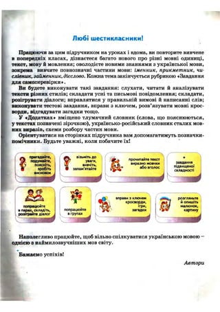 Любі шестикласники!
Працюючи за цим підручником на уроках і вдома, ви повторите вивчене
в попередніх класах, дізнаєтеся багато нового про різні мовні одиниці,
текст, мову й мовлення; оволодієте новими знаннями з української мови,
зокрема вивчите повнозначні частини мови: іменник, прикметник, чи-
слівник, займенник, дієслово. Кожна тема закінчується рубрикою «Завдання
для самоперевірки».
Ви будете виконувати такі завдання: слухати, читати й аналізувати
тексти різних стилів; складати усні та письмові повідомлення; складати,
розігрувати діалоги; вправлятися у правильній вимові й написанні слів;
виконувати тестові завдання, вправи з ключем, розв'язувати мовні крос-
ворди, відгадувати загадки тощо.
У «Додатках» вміщено тлумачний словник (слова, що пояснюються,
у текстах позначені зірочкою), українсько-російський словник сталих мов-
них виразів, схеми розбору частин мови.
Орієнтуватися на сторінках підручника вам допомагатимуть позначки-
помічники. Будьте уважні, коли побачите їх!
пригадайте,
подумайте,
поясніть,
зробіть
висновок
попрацюйте
в парах, складіть,
розіграйте діалог
ВІЗЬМІТЬ д о
уваги,
вивчіть,
запам'ятайте
m a ä
ш
попрацюйте
в групах
прочитайте текст
виразно мовчки
або вголос
вправи з ключем
кросворди,
ігри,
загадки
Ш
завдання
підвищеної
складності
розгляньте
й опишіть
малюнок,
картину
Наполегливо працюйте, щоб вільно спілкуватися українською мовою
однією з наймилозвучніших мов світу.
Бажаємо успіхів!
Автори
 