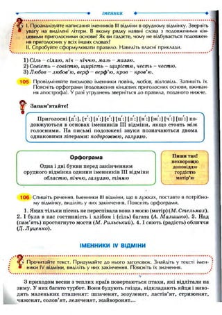іменник
і. Проаналізуйте написання іменників III відміни в орудному відмінку. Зверніть
увагу на виділені літери. В якому рядку наявні слова з подовженими кін-
цевими приголосними основи? Як ви гадаєте, чому не відбувається подовжен-
ня приголосних у всіх інших словах?
II. Спробуйте сформулювати правило. Наведіть власні приклади.
1) Сіль — сіллю, ніч - ніччю, мазь - маззю.
2) Совість - совістю, щирість - щирістю, честь - честю.
3) Любов - любов'ю, верф - верф'ю, кров - кров'ю.
105 Провідміняйте письмово іменники повінь, любов, вілповіль. Запишіть їх.
Поясніть орфограми (подовження кінцевих приголосних основи, вживан-
ня апострофа). У разі утруднень зверніться до правила, поданого нижче.
106 Спишіть речення. Іменники III відміни, що в дужках, поставте в потрібно-
му відмінку, виділіть у них закінчення. Поясніть орфограми.
1. Яких тільки пісень не переспівала вона з моєю (матір) (М. Стельмах).
2. І була в нас гостинність і хлібом і (сіль) багата (А. Малишко). 3. Над
(пам'ять) простягнуто мости (М. Рильський). 4.1 сяють (радість) обличчя
{Д. Луценко).
ІМЕННИКИ IV ВІДМІНИ
Прочитайте текст. Придумайте до нього заголовок. Знайдіть у тексті імен-
ники IV відміни, виділіть у них закінчення. Поясніть їх значення.
З приходом весни з теплих країв повертаються птахи, які відлітали на
зиму. У них багато турбот. Вони будують гнізда, відкладають яйця і виво-
дять маленьких пташенят: шпаченят, зозуленят, ластів'ят, стриженят,
чиженят, солов'ят, лелеченят, жайворонят...
 