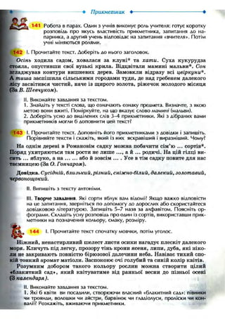 •—t? • Прикметник • •
141 Робота в парах. Один з учнів виконує роль учителя: готує коротку
розповідь про якусь властивість прикметника, запитання до на-
парника, а другий учень відповідає на запитання «вчителя». Потім
учні міняються ролями.
"142 І. Прочитайте текст. Доберіть до нього заголовок.
Осінь ходила садом, ховалася за клуні* та хати. Суха кукурудза
стояла, опустивши свої вузькі крила. Відцвітали мамині мальви*. Сон
згладжував контури вишневих дерев. Замовкли відразу всі цвіркуни*.
А тиша заспішила сільськими городами туди, де над гребенем далекого
лісу засвітився чистий, наче із щирого золота, ріжечок молодого місяця
(За В. Шевчуком).
II. Виконайте завдання за текстом.
1. Знайдіть у тексті слова, що означають ознаку предмета. Визначте, з якою
метою вони вжиті. Поміркуйте, на що вказує слово мамині (мальви).
2. Доберіть усно до виділених слів 3-4 прикметники. Які з дібраних вами
прикметників могли б доповнити ией текст?
^143 f. Прочитайте текст. Доповніть його прикметниками з довідки і запишіть.
Порівняйте тексти і скажіть, який із них яскравіший і виразніший. Чому?
На однім дереві в Романовім садку можна побачити сім'ю ... сортів*.
Поряд ухитряються там рости не лише ..., а й ... родичі. На цій гілці ви-
сить ... яблуко, а на або й зовсім ... . Усе в тім садку повите для нас
таємницею (За О. Гончаром).
Довідка. Сусідній, близький, різний, сніжно-білий, далекий, золотавий,
червонощокий.
II. Випишіть з тексту антоніми.
III. Творче завдання. Які сорти яблук вам відомі? Якщо важко відповісти
на Lie запитання, зверніться по допомогу до дорослих або скористайтеся
довідковою літературою. Запишіть 5-7 назв за алфавітом. Поясніть ор-
фограми. Складіть усну розповідь про один із сортів, використавши прик-
метники на позначення кольору, смаку, розміру.
144 І. Прочитайте текст спочатку мовчки, потім уголос.
Ніжний, ненастирливий шелест листя осики нагадує плескіт далекого
моря. Кличуть під легку, прозору тінь крони ясеня, липи, дуба, які ніко-
ли не закривають повністю бірюзової далечини неба. Навіває тихий спо-
кій тонкий аромат матіоли. Заспокоює очі голубий та синій колір квітів.
Розумним добором такого кольору рослин можна створити цілий
«блакитний сад», який квітуватиме від ранньої весни до пізньої осені
(З календаря ).
II. Виконайте завдання за текстом.
1. Які б квіти ви посадили, створюючи власний «блакитний сад»: півники
чи троянди, волошки чи айстри, барвінок чи гладіолуси, проліски чи кон-
валії? Розкажіть, вживаючи прикметники.
 