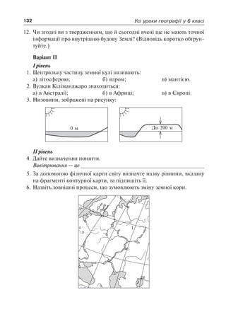 132 Усі уроки географії у 6 класі
12.	 Чи згодні ви з твердженням, що й сьогодні вчені ще не мають точної
інформації про внутрішню будову Землі? (Відповідь коротко обґрун-
туйте.)
Варіант ІІ
І рівень
1.	Центральну частину земної кулі називають:
а) літосферою;		 б) ядром;		 в) мантією.
2.	Вулкан Кіліманджаро знаходиться:
а) в Австралії;		 б) в Африці;		 в) в Європі.
3.	Низовини, зображені на рисунку:
0 м До 200 м
II рівень
4.	Дайте визначення поняття.
	 Вивітрювання — це _________________________________________
5.	За допомогою фізичної карти світу визначте назву рівнини, вказану
на фрагменті контурної карти, та підпишіть її.
6.	Назвіть зовнішні процеси, що зумовлюють зміну земної кори.
1
 
