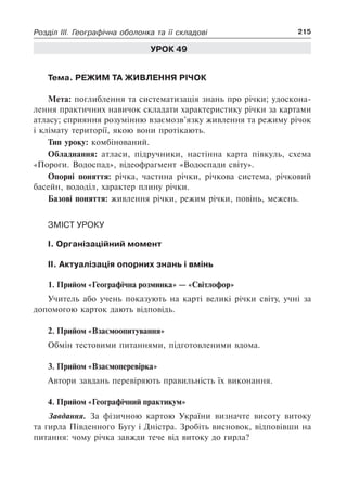 215Розділ III. Географічна оболонка та її складові
Урок 49
Тема. Режим та живлення річок
Мета: поглиблення та систематизація знань про річки; удоскона-
лення практичних навичок складати характеристику річки за картами
атласу; сприяння розумінню взаємозв’язку живлення та режиму річок
і клімату території, якою вони протікають.
Тип уроку: комбінований.
Обладнання: атласи, підручники, настінна карта півкуль, схема
«Пороги. Водоспад», відеофрагмент «Водоспади світу».
Опорні поняття: річка, частина річки, річкова система, річковий
басейн, вододіл, характер плину річки.
Базові поняття: живлення річки, режим річки, повінь, межень.
Зміст уроку
I. Організаційний момент
II. Актуалізація опорних знань і вмінь
1. Прийом «Географічна розминка» — «Світлофор»
Учитель або учень показують на карті великі річки світу, учні за
допомогою карток дають відповідь.
2. Прийом «Взаємоопитування»
Обмін тестовими питаннями, підготовленими вдома.
3. Прийом «Взаємоперевірка»
Автори завдань перевіряють правильність їх виконання.
4. Прийом «Географічний практикум»
Завдання. За фізичною картою України визначте висоту витоку
та гирла Південного Бугу і Дністра. Зробіть висновок, відповівши на
питання: чому річка завжди тече від витоку до гирла?
 
