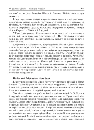 277Розділ IV. Земля — планета людей
чаючи Олександрію, Венецію, Шанхай і Лондон. Цілі острови можуть
зникнути.
Вітер переносить хмари з крапельками води, в яких розчинені
кислоти, на великі відстані, тому кислотні дощі можуть випадати за
тисячі кілометрів від того місця, де зародились. З тієї ж причини руй-
нуються стародавні будівлі, наприклад Парфенон в Афінах, і гинуть
ліси в Європі та Північній Америці.
У Канаді, наприклад, більшість кислотних дощів, що там випадають,
викликані димом заводів та електростанцій США. Наслідки кислотних
дощів цілком зрозумілі, однак механізму їхнього виникнення точно
ніхто не знає.
Джерелами більшості газів, що утворюють кислотні дощі, зазвичай
є теплові електростанції та заводи, а також вихлопи автомобільних
двигунів. Утворення цих газів можна обмежити, використовуючи спе-
ціальні сорти вугілля та нафти з низьким умістом Сульфуру (сірки)
та очищаючи відроблені гази до їхнього виходу з димарів. Автомобілі
можна обладнати спеціальними нейтралізаторами, що знижують уміст
шкідливих газів у вихлопах. Однак усі ці методи дорого коштують,
і деякі уряди та компанії не бажають витрачати на них гроші. У май-
бутньому тільки ощадливе використання енергії, очисні спорудження
на заводах та скорочення кількості автомобілів допоможуть зменшити
кислотне забруднення.
Проблема 4. Забруднення гідросфери
Кислотні дощі значною мірою порушують природні процеси в озерах
і річках. Однак існують також інші види забруднень. У деяких містах
і селищах дотепер скидають у річки чи море неочищені стічні води;
іноді спускають туди й отруйні промислові відходи.
Унаслідок цього гине риба та інші водні мешканці. У 50 % річок
і струмків незабаром зовсім не залишиться життя. Промислові від-
ходи, наприклад відвали порожньої породи біля вугільних шахт, теж
являють собою величезні смітники. Існують також отруйні відходи, які
подеколи заривають у землю, а це не завжди безпечно, тому що отрута
змішується з підземними водами. А заражена вода легко може отруїти
великі площі землі, оскільки заражений струмок потрапляє в річку,
що протікає значною територією. Досягши моря, її води розносяться
течіями ще далі. Хімічні промислові відходи, пестициди і добрива, які
застосовують на фермах,— усе це змивається в річки і стає поживою
 