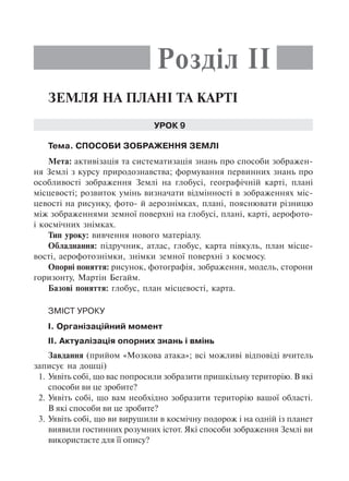 Земля на плані та карті
Урок 9
Тема. Способи зображення Землі
Мета: активізація та систематизація знань про способи зображен-
ня Землі з курсу природознавства; формування первинних знань про
особливості зображення Землі на глобусі, географічній карті, плані
місцевості; розвиток умінь визначати відмінності в зображеннях міс-
цевості на рисунку, фото- й аерознімках, плані, пояснювати різницю
між зображеннями земної поверхні на глобусі, плані, карті, аерофото-
і космічних знімках.
Тип уроку: вивчення нового матеріалу.
Обладнання: підручник, атлас, глобус, карта півкуль, план місце-
вості, аерофотознімки, знімки земної поверхні з космосу.
Опорні поняття: рисунок, фотографія, зображення, модель, сторони
горизонту, Мартін Беґайм.
Базові поняття: глобус, план місцевості, карта.
Зміст уроку
I. Організаційний момент
II. Актуалізація опорних знань і вмінь
Завдання (прийом «Мозкова атака»; всі можливі відповіді вчитель
записує на дошці)
1.	Уявіть собі, що вас попросили зобразити пришкільну територію. В які
способи ви це зробите?
2.	Уявіть собі, що вам необхідно зобразити територію вашої області.
В які способи ви це зробите?
3.	Уявіть собі, що ви вирушили в космічну подорож і на одній із планет
виявили гостинних розумних істот. Які способи зображення Землі ви
використаєте для її опису?
Розділ II
 