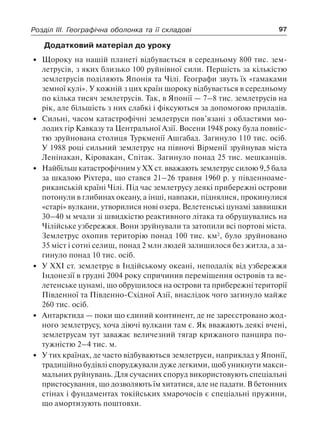 97Розділ III. Географічна оболонка та її складові
Додатковий матеріал до уроку
•	 Щороку на нашій планеті відбувається в середньому 800 тис. зем-
летрусів, з яких близько 100 руйнівної сили. Першість за кількістю
землетрусів поділяють Японія та Чілі. Географи звуть їх «гамаками
земної кулі». У кожній з цих країн щороку відбувається в середньому
по кілька тисяч землетрусів. Так, в Японії — 7–8 тис. землетрусів на
рік, але більшість з них слабкі і фіксуються за допомогою приладів.
•	 Сильні, часом катастрофічні землетруси пов’язані з областями мо-
лодих гір Кавказу та Центральної Азії. Восени 1948 року була повніс­
тю зруйнована столиця Туркменії Ашґабад. Загинуло 110 тис. осіб.
У 1988 році сильний землетрус на півночі Вірменії зруйнував міста
Ленінакан, Кіровакан, Спітак. Загинуло понад 25 тис. мешканців.
•	 Найбільш катастрофічним у ХХ ст. вважають землетрус силою 9,5 бала
за шкалою Ріхтера, що стався 21–26 травня 1960 р. у південноаме-
риканській країні Чілі. Під час землетрусу деякі прибережні острови
потонули в глибинах океану, а інші, навпаки, піднялися, прокинулися
«старі» вулкани, утворилися нові озера. Велетенські цунамі заввишки
30–40 м мчали зі швидкістю реактивного літака та обрушувались на
Чілійське узбережжя. Вони зруйнували та затопили всі портові міста.
Землетрус охопив територію понад 100 тис. км2
, було зруйновано
35 міст і сотні селищ, понад 2 млн людей залишилося без житла, а за-
гинуло понад 10 тис. осіб.
•	 У ХХІ ст. землетрус в Індійському океані, неподалік від узбережжя
Індонезії в грудні 2004 року спричинив переміщення островів та ве-
летенське цунамі, що обрушилося на острови та прибережні території
Південної та Південно-Східної Азії, внаслідок чого загинуло майже
260 тис. осіб.
•	 Антарктида — поки що єдиний континент, де не зареєстровано жод-
ного землетрусу, хоча діючі вулкани там є. Як вважають деякі вчені,
землетрусам тут заважає величезний тягар крижаного панцира по-
тужністю 2–4 тис. м.
•	 У тих країнах, де часто відбуваються землетруси, наприклад у Японії,
традиційно будівлі споруджували дуже легкими, щоб уникнути макси-
мальних руйнувань. Для сучасних споруд використовують спеціальні
пристосування, що дозволяють їм хитатися, але не падати. В бетонних
стінах і фундаментах токійських хмарочосів є спеціальні пружини,
що амортизують поштовхи.
 