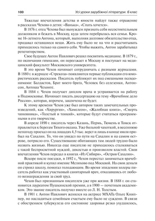 100	 Усі уроки зарубіжної літератури. 6 клас
Тяжелые впечатления детства и юности найдут также отражение
в рассказах Чехова о детях: «Ванька», «Спать хочется».
В 1876 г. отец Чехова был вынужден признать себя несостоятельным
должником и бежать в Москву, куда затем перебралась вся семья. Кро-
ме 16-летнего Антона, который, выполняя долговое обязательство отца,
продавал оставшиеся вещи. Жить ему было не на что и рассчитывать
приходилось только на самого себя. Чтобы выжить, Антон зарабатывал
репетиторством.
Свое будущее Антон Павлович решил посвятить медицине. В 1879 г.,
по окончании гимназии, он переезжает в Москву и поступает на меди-
цинский факультет Московского университета.
В это время Чехов начинает сотрудничать с разными журналами.
В 1880 г. в журнале «Стрекоза» появляются первые публикации его юмо-
ристических рассказов. Писатель публикует их под смешными псевдо-
нимами: Балдастов, Брат моего брата, Человек без селезенки, Антон-
сон, Антоша Чехонте.
В 1884 г. Чехов получает диплом врача и устраивается на работу
в Подмосковье. Начинает писать диссертацию на тему «Врачебное дело
России», которая, впрочем, закончена не будет.
К этому времени Чехов уже был автором таких замечательных про-
изведений, как «Хирургия», «Хамелеон», «Жалобная книга», «Смерть
чиновника», «Толстый и тонкий», которые будут считаться программ-
ными в его творчестве.
В апреле 1890 г. писатель через Казань, Пермь, Тюмень и Томск от-
правляется к берегам Тихого океана. Уже больной чахоткой, в весеннюю
непогоду проехал он на лошадях 4,5 тыс. верст и лишь в конце июля при-
был на Сахалин. То, что он увидел по пути на Сахалин и на самом ост-
рове, потрясло его. Существование обитающих там людей трудно было
назвать жизнью. Никогда еще писателю не приходилось сталкиваться
с такой беспросветной нуждой, дикостью и произволом властей. Свои
впечатления Чехов передал в книгах «Из Сибири», «Остров Сахалин».
Вскоре после поездки, в 1892 г., Чехов перестал заниматься врачеб-
ной практикой и купил имение Мелихово под Москвой. На свои деньги
он строил школу, помогал голодающим. Во время эпидемии холеры пи-
сатель работал как участковый санитарный врач, отказавшись от любо-
го вознаграждения за свой труд.
Чехов был признанным писателем уже при жизни. В 1888 г. он ста-
новится лауреатом Пушкинской премии, а в 1900 — почетным академи-
ком. Это звание писатель получил вместе со Л. Н. Толстым.
В 1901 г. Антон Павлович женился на актрисе МХАТа Ольге Книп-
пер, но насладиться семейным счастьем ему было не суждено. В связи
с обострением туберкулеза его состояние здоровья резко ухудшилось,
 