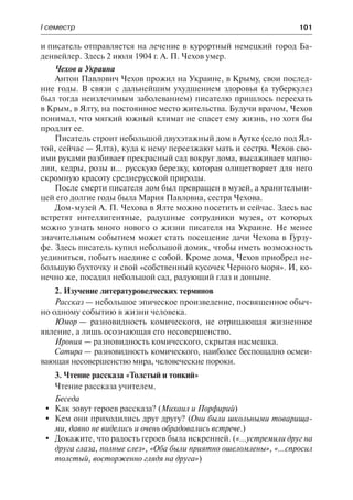 І семестр	 101
и писатель отправляется на лечение в курортный немецкий город Ба-
денвейлер. Здесь 2 июля 1904 г. А. П. Чехов умер.
Чехов и Украина
Антон Павлович Чехов прожил на Украине, в Крыму, свои послед-
ние годы. В связи с дальнейшим ухудшением здоровья (а туберкулез
был тогда неизлечимым заболеванием) писателю пришлось переехать
в Крым, в Ялту, на постоянное место жительства. Будучи врачом, Чехов
понимал, что мягкий южный климат не спасет ему жизнь, но хотя бы
продлит ее.
Писатель строит небольшой двухэтажный дом в Аутке (село под Ял-
той, сейчас — Ялта), куда к нему переезжают мать и сестра. Чехов сво-
ими руками разбивает прекрасный сад вокруг дома, высаживает магно-
лии, кедры, розы и… русскую березку, которая олицетворяет для него
скромную красоту среднерусской природы.
После смерти писателя дом был превращен в музей, а хранительни-
цей его долгие годы была Мария Павловна, сестра Чехова.
Дом-музей А. П. Чехова в Ялте можно посетить и сейчас. Здесь вас
встретят интеллигентные, радушные сотрудники музея, от которых
можно узнать много нового о жизни писателя на Украине. Не менее
значительным событием может стать посещение дачи Чехова в Гурзу-
фе. Здесь писатель купил небольшой домик, чтобы иметь возможность
уединиться, побыть наедине с собой. Кроме дома, Чехов приобрел не-
большую бухточку и свой «собственный кусочек Черного моря». И, ко-
нечно же, посадил небольшой сад, радующий глаз и доныне.
2. Изучение литературоведческих терминов
Рассказ — небольшое эпическое произведение, посвященное обыч-
но одному событию в жизни человека.
Юмор — разновидность комического, не отрицающая жизненное
явление, а лишь осознающая его несовершенство.
Ирония — разновидность комического, скрытая насмешка.
Сатира — разновидность комического, наиболее беспощадно осмеи-
вающая несовершенство мира, человеческие пороки.
3. Чтение рассказа «Толстый и тонкий»
Чтение рассказа учителем.
Беседа
	 Как зовут героев рассказа? (Михаил и Порфирий)
	 Кем они приходились друг другу? (Они были школьными товарища-
ми, давно не виделись и очень обрадовались встрече.)
	 Докажите, что радость героев была искренней. («…устремили друг на
друга глаза, полные слез», «Оба были приятно ошеломлены», «…спросил
толстый, восторженно глядя на друга»)
 