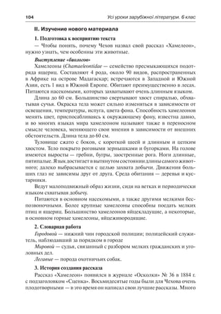 104	 Усі уроки зарубіжної літератури. 6 клас
ІІ. Изучение нового материала
1. Подготовка к восприятию текста
— Чтобы понять, почему Чехов назвал свой рассказ «Хамелеон»,
нужно узнать, чем особенны эти животные.
Выступление «биологов»
Хамелеоны (Chamaeleontidae — семейство пресмыкающихся подот-
ряда ящериц. Составляют 4 рода, около 90 видов, распространенных
в Африке на острове Мадагаскар; встречаются в Западной и Южной
Азии, есть 1 вид в Южной Европе. Обитают преимущественно в лесах.
Питаются насекомыми, которых захватывают очень длинным языком.
Длина до 60 см. Большинство свертывают хвост спиралью, обхва-
тывая сучья. Окраска тела может сильно изменяться в зависимости от
освещения, температуры, испуга, цвета фона. Способность хамелеонов
менять цвет, приспосабливаясь к окружающему фону, известна давно,
и во многих языках мира хамелеоном называют также в переносном
смысле человека, меняющего свои мнения в зависимости от внешних
обстоятельств. Длина тела до 60 см.
Туловище сжато с боков, с короткой шеей и длинным и цепким
хвостом. Тело покрыто роговыми зернышками и бугорками. На голове
имеются выросты — гребни, бугры, заостренные рога. Ноги длинные,
пятипалые.Языкдостигаетввытянутомсостояниидлинысамогоживот-
ного; далеко выбрасывается с целью захвата добычи. Движения боль-
ших глаз не зависимы друг от друга. Среда обитания — деревья и кус-
тарники.
Ведут малоподвижный образ жизни, сидя на ветках и периодически
языком схватывая добычу.
Питаются в основном насекомыми, а также другими мелкими бес-
позвоночными. Более крупные хамелеоны способны поедать мелких
птиц и ящериц. Большинство хамелеонов яйцекладущие, а некоторые,
в основном горные хамелеоны, яйцеживородящие.
2. Словарная работа
Городовой — нижний чин городской полиции; полицейский служи-
тель, наблюдавший за порядком в городе
Мировой — судья, связанный с разбором мелких гражданских и уго-
ловных дел.
Легавые — порода охотничьих собак.
3. История создания рассказа
Рассказ «Хамелеон» появился в журнале «Осколки» № 36 в 1884 г.
с подзаголовком «Сценка». Восьмидесятые годы были для Чехова очень
плодотворными — в это время он написал свои лучшие рассказы. Много
 