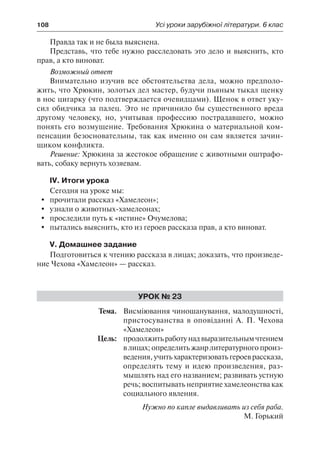 108	 Усі уроки зарубіжної літератури. 6 клас
Правда так и не была выяснена.
Представь, что тебе нужно расследовать это дело и выяснить, кто
прав, а кто виноват.
Возможный ответ
Внимательно изучив все обстоятельства дела, можно предполо-
жить, что Хрюкин, золотых дел мастер, будучи пьяным тыкал щенку
в нос цигарку (что подтверждается очевидцами). Щенок в ответ уку-
сил обидчика за палец. Это не причинило бы существенного вреда
другому человеку, но, учитывая профессию пострадавшего, можно
понять его возмущение. Требования Хрюкина о материальной ком-
пенсации безосновательны, так как именно он сам является зачин-
щиком конфликта.
Решение: Хрюкина за жестокое обращение с животными оштрафо-
вать, собаку вернуть хозяевам.
IV. Итоги урока
Сегодня на уроке мы:
	 прочитали рассказ «Хамелеон»;
	 узнали о животных-хамелеонах;
	 проследили путь к «истине» Очумелова;
	 пытались выяснить, кто из героев рассказа прав, а кто виноват.
V. Домашнее задание
Подготовиться к чтению рассказа в лицах; доказать, что произведе-
ние Чехова «Хамелеон» — рассказ.
Урок № 23
	Тема.	 Висміювання чиношанування, малодушності,
пристосуванства в оповіданні А. П. Чехова
«Хамелеон»
	 Цель:	 продолжитьработунадвыразительнымчтением
в лицах; определить жанр литературного произ-
ведения, учить характеризовать героев рассказа,
определять тему и идею произведения, раз-
мышлять над его названием; развивать устную
речь; воспитывать неприятие хамелеонства как
социального явления.
Нужно по капле выдавливать из себя раба.
М. Горький
 