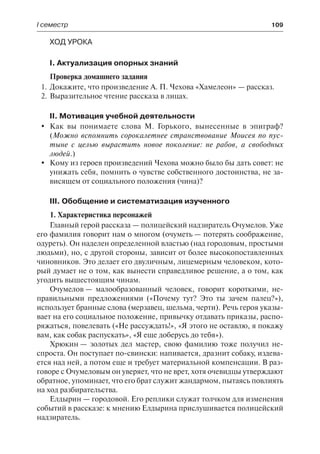І семестр	 109
Ход урока
І. Актуализация опорных знаний
Проверка домашнего задания
1.	Докажите, что произведение А. П. Чехова «Хамелеон» — рассказ.
2.	Выразительное чтение рассказа в лицах.
ІІ. Мотивация учебной деятельности
	 Как вы понимаете слова М. Горького, вынесенные в эпиграф?
(Можно вспомнить сорокалетнее странствование Моисея по пус-
тыне с целью вырастить новое поколение: не рабов, а свободных
людей.)
	 Кому из героев произведений Чехова можно было бы дать совет: не
унижать себя, помнить о чувстве собственного достоинства, не за-
висящем от социального положения (чина)?
ІІІ. Обобщение и систематизация изученного
1. Характеристика персонажей
Главный герой рассказа — полицейский надзиратель Очумелов. Уже
его фамилия говорит нам о многом (очуметь — потерять соображение,
одуреть). Он наделен определенной властью (над городовым, простыми
людьми), но, с другой стороны, зависит от более высокопоставленных
чиновников. Это делает его двуличным, лицемерным человеком, кото-
рый думает не о том, как вынести справедливое решение, а о том, как
угодить вышестоящим чинам.
Очумелов — малообразованный человек, говорит короткими, не-
правильными предложениями («Почему тут? Это ты зачем палец?»),
использует бранные слова (мерзавец, шельма, черти). Речь героя указы-
вает на его социальное положение, привычку отдавать приказы, распо-
ряжаться, повелевать («Не рассуждать!», «Я этого не оставлю, я покажу
вам, как собак распускать», «Я еще доберусь до тебя»).
Хрюкин — золотых дел мастер, свою фамилию тоже получил не-
спроста. Он поступает по-свински: напивается, дразнит собаку, издева-
ется над ней, а потом еще и требует материальной компенсации. В раз-
говоре с Очумеловым он уверяет, что не врет, хотя очевидцы утверждают
обратное, упоминает, что его брат служит жандармом, пытаясь повлиять
на ход разбирательства.
Елдырин — городовой. Его реплики служат толчком для изменения
событий в рассказе: к мнению Елдырина прислушивается полицейский
надзиратель.
 