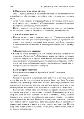 110	 Усі уроки зарубіжної літератури. 6 клас
2. Определение темы и идеи рассказа
Тема — суд над собакой. Социальные отношения распространяются
и на собак: если бездомная — истребить, если генеральская — отвести
домой.
	 Зачем Чехов написал этот рассказ? Какие негативные черты харак-
тера людей хотел показать? (Чинопочитание, приспособленчество,
малодушие, заискивание, подхалимство)
Идея — высмеять двуличность чиновников, даже не задумываю-
щихся о справедливости, их приспособленчество, чинопочитание.
3. Смысл названия рассказа
	 Почему автор дал такое название рассказу? (Слово «хамелеон» обо-
значает не только пресмыкающихся отряда ящериц, в переносном зна-
чении — это человек, меняющий свои взгляды, поведение, принципы
в зависимости от обстановки. В данном рассказе хамелеон — это Очу-
мелов.)
4. Виды комического в рассказе
	 Какой из видов комического, по вашему мнению, используется
в рассказе «Хамелеон»? (Добродушного смеха рассказ не вызывает,
скорее — недоумение и грусть. Надежды на исправление Очумелова-
хамелеона тоже не возникает, ведь «полицейский надзиратель продол-
жает свой путь по базарной площади». Можно сделать вывод, что ис-
пользуемый вид комического — сатира.)
5. Литературные параллели
Прочитайте миниатюру Ф. Кривина «Судьба Хамелеона».
Судьба хамелеона
Хамелеон не любит выделяться, хотя для этого у него все возмож-
ности. Он мог бы стать зеленым на желтом фоне, это было бы очень
красиво, или, например, желтым на зеленом. Но он предпочитает быть
незаметным: зеленым на зеленом или желтым на желтом, пусть это не
очень красиво, но главное — не выделяться! — так считает Хамелеон.
Если бы кто-нибудь знал, как ему надоело приспосабливаться! Фон
постоянно меняется, за ним только поспевай. Приноровишься к зеле-
ному, войдешь во вкус, освоишь все тона и оттенки,— чего, кажется,
больше: цвети, зеленей, пускай корни, как зеленая травка,— так нет же,
зеленое сменяется желтым. И снова в него врастай, осваивай, входи во
вкус, потому что без вкуса такое дело не делается. Ведь в каждый цвет
нужно душу вложить — когда зеленую, а когда желтую душу. Причем
душу тоже нужно уметь вкладывать: плохо, когда недоложишь, но пло-
хо, и когда переложишь...
 
