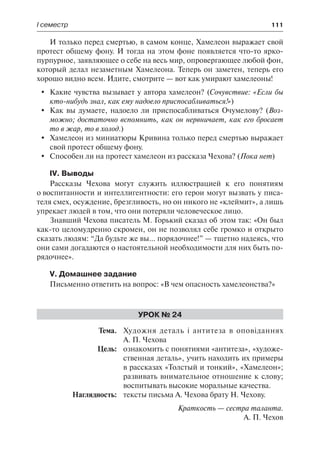І семестр	 111
И только перед смертью, в самом конце, Хамелеон выражает свой
протест общему фону. И тогда на этом фоне появляется что-то ярко-
пурпурное, заявляющее о себе на весь мир, опровергающее любой фон,
который делал незаметным Хамелеона. Теперь он заметен, теперь его
хорошо видно всем. Идите, смотрите — вот как умирают хамелеоны!
	 Какие чувства вызывает у автора хамелеон? (Сочувствие: «Если бы
кто-нибудь знал, как ему надоело приспосабливаться!»)
	 Как вы думаете, надоело ли приспосабливаться Очумелову? (Воз-
можно; достаточно вспомнить, как он нервничает, как его бросает
то в жар, то в холод.)
	 Хамелеон из миниатюры Кривина только перед смертью выражает
свой протест общему фону.
	 Способен ли на протест хамелеон из рассказа Чехова? (Пока нет)
IV. Выводы
Рассказы Чехова могут служить иллюстрацией к его понятиям
о воспитанности и интеллигентности: его герои могут вызвать у писа-
теля смех, осуждение, брезгливость, но он никого не «клеймит», а лишь
упрекает людей в том, что они потеряли человеческое лицо.
Знавший Чехова писатель М. Горький сказал об этом так: «Он был
как-то целомудренно скромен, он не позволял себе громко и открыто
сказать людям: “Да будьте же вы… порядочнее!” — тщетно надеясь, что
они сами догадаются о настоятельной необходимости для них быть по-
рядочнее».
V. Домашнее задание
Письменно ответить на вопрос: «В чем опасность хамелеонства?»
Урок № 24
	Тема.	 Художня деталь і антитеза в оповіданнях
А. П. Чехова
	 Цель:	 ознакомить с понятиями «антитеза», «художе-
ственная деталь», учить находить их примеры
в рассказах «Толстый и тонкий», «Хамелеон»;
развивать внимательное отношение к слову;
воспитывать высокие моральные качества.
	 Наглядность:	 тексты письма А. Чехова брату Н. Чехову.
Краткость — сестра таланта.
А. П. Чехов
 