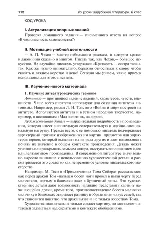 112	 Усі уроки зарубіжної літератури. 6 клас
Ход урока
І. Актуализация опорных знаний
Проверка домашнего задания — письменного ответа на вопрос
«В чем опасность хамелеонства?»
ІІ. Мотивация учебной деятельности
— А. П. Чехов — мастер небольшого рассказа, в котором кратко
и лаконично сказано о многом. Писать так, как Чехов,— большое ис-
кусство. Не случайно писатель утверждал: «Краткость — сестра талан-
та». Как же нужно внимательно, бережно относиться к слову, чтобы
сказать о важном коротко и ясно! Сегодня мы узнаем, какие приемы
использовал для этого писатель.
ІІІ. Изучение нового материала
1. Изучение литературоведческих терминов
Антитеза — противопоставление явлений, характеров, чувств, вне-
шности. Чаще всего писатели используют для создания антитезы ан-
тонимы. Например, роман Л. Н. Толстого «Война и мир» построен на
антитезе. Используется антитеза и в устном народном творчестве, на-
пример, в пословицах: «Мал золотник, да дорог».
Художественная деталь — выразительная подробность в произведе-
нии, которая имеет значительную содержательную и идейно-эмоцио-
нальную нагрузку. Прежде всего, с ее помощью писатель подчеркивает
характерный признак изображенных им картин, предметов или харак-
теров героев, который выделяет их из ряда других и дает возможность
понять их значение в общем контексте произведения. Деталь может
уточнять или раскрывать замысел автора, выступать воплощением идеи
или лейтмотивом произведения. В современной литературе значитель-
но выросло внимание к использованию художественной детали и рас-
сматривается это средство как непременное условие писательского ма-
стерства.
Например, М. Твен в «Приключениях Тома Сойера» рассказывает,
как перед дракой Том «пальцем босой ноги провел в пыли черту перед
мальчиком, одетым в башмаки даже в будничный день». Эти художе-
ственные детали дают возможность наглядно представить картину на-
чинающейся драки, кроме того, противопоставление босого мальчика
мальчику в башмаках открывает разницу в образе жизни двух семей, так
что становится понятно, что драка вызвана не только озорством Тома.
Художественная деталь не только создает картину, но заставляет чи-
тателей задуматься над скрытыми в контексте обобщениями.
 