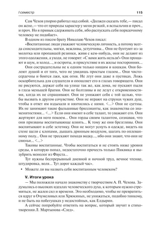 І семестр	 115
Сам Чехов упорно работал над собой. «Должен сказать тебе,— писал
он жене,— что от природы характер у меня резкий, я вспыльчив и проч.,
и проч. Но я привык сдерживать себя, ибо распускать себя порядочному
человеку не подобает».
В одном из писем брату Николаю Чехов писал:
«Воспитанные люди уважают человеческую личность, а потому всег-
да снисходительны, мягки, вежливы, уступчивы... Они не бунтуют из-за
молотка или пропавшей резинки, живя с кем-нибудь, они не делают из
этого одолжения, а уходя, не говорят: «С вами жить нельзя!» Они проща-
ют и шум, и холод..., и остроты, и присутствие в их жилье посторонних...
Они сострадательны не к одним только нищим и кошкам. Они бо-
леют душой и от того, чего не увидишь простым глазом... Они чисто-
сердечны и боятся лжи, как огня. Не лгут они даже в пустяках. Ложь
оскорбительна для слушателя и опошляет его в глазах говорящего. Они
не рисуются, держат себя на улице так же, как дома, не пускают пыли
в глаза меньшей братии. Они не болтливы и не лезут с откровенностя-
ми, когда их не спрашивают. Они не унижают себя с той целью, что-
бы вызвать в другом сочувствие. Они не играют на струнах чужих душ,
чтобы в ответ им вздыхали и нянчились с ними. <...> Они не суетны.
Их не занимают такие фальшивые бриллианты, как знакомства со зна-
менитостями... <...> Если они имеют в себе талант, то уважают его. Они
жертвуют для него покоем... Они горды своим талантом, сознавая, что
они призваны воспитывающе влиять... К тому же они брезгливы. Они
воспитывают в себе эстетику. Они не могут уснуть в одежде, видеть на
стене щели с клопами, дышать дрянным воздухом, шагать по оплеван-
ному полу... Они не трескают походя водку..., ибо они знают, что они не
свиньи... <...>
Таковы воспитанные. Чтобы воспитаться и не стоять ниже уровня
среды, в которую попал, недостаточно прочесть только Пиквика и вы-
зубрить монолог из Фауста...
Тут нужны беспрерывный дневной и ночной труд, вечное чтение,
штудировка, воля... Тут дорог каждый час».
	 Можете ли вы назвать себя воспитанным человеком?
V. Итоги урока
— Мы положили начало знакомству с творчеством А. П. Чехова. За-
думались о высоких идеалах человеческого духа, к которым нужно стре-
миться, не жалея сил и времени. Это необходимо, чтобы не превратить-
ся вдруг в Очумеловых или Хрюкиных, не унижаться, подобно тонкому,
и не быть на побегушках у недостойных, как Елдырин.
А сейчас попробуйте ответить на вопрос, который звучит в стихо-
творении Л. Мартынова «След».
 