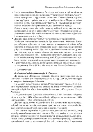 118	 Усі уроки зарубіжної літератури. 6 клас
	 Італія давно вабила Діккенса. Оскільки залізниця у той час була ще
не досить розвинена, він купив карету величезних розмірів, улашту-
вався в ній разом із дружиною, своячкою, п’ятьма дітьми, служан-
кою, кур’єром і проїхав так через всю Францію до Марселя, звідки
вся сім’я морем переправилася у Геную. В Генуї Діккенси розташу-
валися в одному зі старих палаців, що здавалися в оренду.
Одного ранку, коли він сидів у своєму кабінеті перед чистим арку-
шем паперу, в одній із церков Генуї зазвучали сріблясті переливи ма-
ленького дзвона. Він вивів великими літерами заголовок: «Дзвони»,
і з цього дня взявся за роботу.
	 Діккенс брав активну участь у постановці цілого ряду вистав.
Успіх цих театральних спектаклів був величезний. Королева Вікто-
рія забажала побачити на сцені автора, з творами якого була добре
знайома, і просила його влаштувати одну з генеральних репетицій
у Букінгемському палаці. Діккенс відповів ввічливим листом, у яко-
му пояснив, що не вважає гідним письменника ходити розважати
навіть коронованих осіб, і запросив її величність відвідати одну з ви-
став, влаштованих у його власному домі. Королева погодилася, при-
їхала разом з принцом і залишилася дуже задоволеною виставою.
	 Пристрасть письменника до мандрівок, переїздів не слабшала, а зрос-
тала з роками. Після 1850 р. він мало де жив більше 6–7 місяців.
2. Слово вчителя
Особливості «різдвяних» творів Ч. Діккенса
До створення «Різдвяних повістей» Діккенс приступив уже зрілим
майстром — поява цих творів припадає на 40-і рр. ХІХ ст., тобто на друге
десятиріччя його творчої діяльності.
На момент виходу першої з них («Різдвяна пісня у прозі», 1843) Дік-
кенс користувався заслуженою славою не лише у себе на батьківщині,
у «старій добрій Англії», а й по той бік Атлантики, у Сполучених Штатах
Америки.
«Різдвяний» цикл Діккенса складається з п’яти повістей: «Різдвяна
пісня у прозі» (1843), «Дзвони» (1844), «Цвіркун за вогнищем» (1845),
«Битва життя» (1846), «Одержимий» (1848).
Діккенс дуже любив різдвяні свята. Він бачив у них прояв природ-
ної доброти та життєлюбства народу, простих, але щирих веселощів, без
яких життя бідняків було б ще злиденнішим і сумнішим.
Письменник сприймав Різдво як свято домашнього вогнища, тому
воно було особливо дорогим для нього. Діккенс любив веселе відкрите
вогнище каміну, біля якого у різдвяний вечір збиралася сім’я, любив за-
тишок кімнат, прикрашених гілками омели або гостролисту,— особливо
привабливий узимку, коли надворі йде сніг, гуркоче вітер і згущається
 