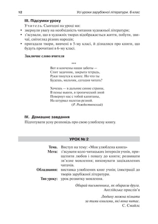 12	 Усі уроки зарубіжної літератури. 6 клас
ІІІ. Підсумки уроку
Учитель. Сьогодні на уроці ми:
	 звернули увагу на необхідність читання художньої літератури;
	 з’ясували, що в художніх творах відображається життя, побути, зви-
чаї, світогляд різних народів;
	 пригадали твори, вивчені в 5-му класі, й дізналися про книги, що
будуть прочитані в 6-му класі.
Заключне слово вчителя
***
Вот и кончены наши заботы —
Спит задачник, закрыта тетрадь,
Руки тянутся к книге. Но что ты
Будешь, мальчик, сегодня читать?
Хочешь — в дальние синие страны,
В пенье вьюги, в тропический зной
Повернут нас с тобой капитаны,
На штурвал налегая резной.
(Р. Рождественский)
IV.	 Домашнє завдання
Підготувати усну розповідь про свою улюблену книгу.
Урок № 2
	Тема.	 Виступ на тему: «Моя улюблена книга»
	 Мета:	 з’ясувати коло читацьких інтересів учнів, при-
щепити любов і повагу до книги; розвивати
зв’язне мовлення; виховувати зацікавлених
читачів.
	 Обладнання:	 виставка улюблених книг учнів; ілюстрації до
творів зарубіжної літератури.
	 Тип уроку:	 урок розвитку мовлення.
Обирай письменника, як обираєш друга.
Англійське прислів’я
Людину можна пізнати
за тими книгами, які вона читає.
С. Смайлс
 