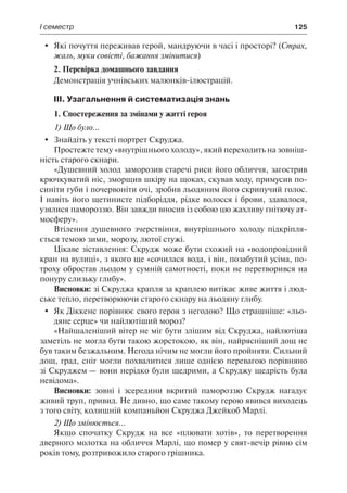 І семестр	 125
	 Які почуття переживав герой, мандруючи в часі і просторі? (Страх,
жаль, муки совісті, бажання змінитися)
2. Перевірка домашнього завдання
Демонстрація учнівських малюнків-ілюстрацій.
ІІІ. Узагальнення й систематизація знань
1. Спостереження за змінами у житті героя
1) Що було...
	 Знайдіть у тексті портрет Скруджа.
Простежте тему «внутрішнього холоду», який переходить на зовніш-
ність старого скнари.
«Душевний холод заморозив старечі риси його обличчя, загострив
крючкуватий ніс, зморщив шкіру на щоках, скував ходу, примусив по-
синіти губи і почервоніти очі, зробив льодяним його скрипучий голос.
І навіть його щетинисте підборіддя, рідке волосся і брови, здавалося,
узялися памороззю. Він завжди вносив із собою цю жахливу гнітючу ат-
мосферу».
Втілення душевного зчерствіння, внутрішнього холоду підкріпля-
ється темою зими, морозу, лютої стужі.
Цікаве зіставлення: Скрудж може бути схожий на «водопровідний
кран на вулиці», з якого ще «сочилася вода, і він, позабутий усіма, по-
троху обростав льодом у сумній самотності, поки не перетворився на
понуру слизьку глибу».
Висновки: зі Скруджа крапля за краплею витікає живе життя і люд-
ське тепло, перетворюючи старого скнару на льодяну глибу.
	 Як Діккенс порівнює свого героя з негодою? Що страшніше: «льо-
дяне серце» чи найлютіший мороз?
«Найшаленіший вітер не міг бути злішим від Скруджа, найлютіша
заметіль не могла бути такою жорстокою, як він, найрясніший дощ не
був таким безжальним. Негода нічим не могли його пройняти. Сильний
дощ, град, сніг могли похвалитися лише однією перевагою порівняно
зі Скруджем — вони нерідко були щедрими, а Скруджу щедрість була
невідома».
Висновки: зовні і зсередини вкритий памороззю Скрудж нагадує
живий труп, привид. Не дивно, що саме такому герою явився виходець
з того світу, колишній компаньйон Скруджа Джейкоб Марлі.
2) Що змінюється...
Якщо спочатку Скрудж на все «плювати хотів», то перетворення
дверного молотка на обличчя Марлі, що помер у свят-вечір рівно сім
років тому, розтривожило старого грішника.
 