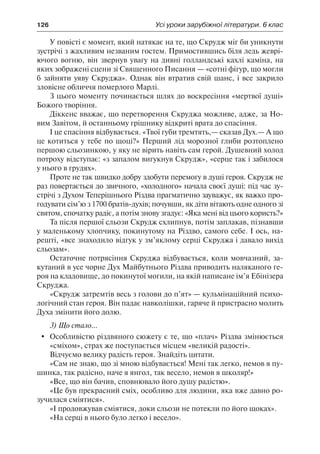 126	 Усі уроки зарубіжної літератури. 6 клас
У повісті є момент, який натякає на те, що Скрудж міг би уникнути
зустрічі з жахливим незваним гостем. Примостившись біля ледь жеврі-
ючого вогню, він звернув увагу на дивні голландські кахлі каміна, на
яких зображені сцени зі Священного Писання — «сотні фігур, що могли
б зайняти уяву Скруджа». Однак він втратив свій шанс, і все закрило
зловісне обличчя померлого Марлі.
З цього моменту починається шлях до воскресіння «мертвої душі»
Божого творіння.
Діккенс вважає, що перетворення Скруджа можливе, адже, за Но-
вим Завітом, й останньому грішнику відкриті врата до спасіння.
І це спасіння відбувається. «Твої губи тремтять,— сказав Дух.— А що
це котиться у тебе по щоці?» Перший лід морозної глиби розтоплено
першою сльозинкою, у яку не вірить навіть сам герой. Душевний холод
потроху відступає: «з запалом вигукнув Скрудж», «серце так і забилося
у нього в грудях».
Проте не так швидко добру здобути перемогу в душі героя. Скрудж не
раз повертається до звичного, «холодного» начала своєї душі: під час зу-
стрічі з Духом Теперішнього Різдва прагматично зауважує, як важко про-
годувати сім’ю з 1700 братів-духів; почувши, як діти вітають одне одного зі
святом, спочатку радіє, а потім знову згадує: «Яка мені від цього користь?»
Та після першої сльози Скрудж схлипнув, потім заплакав, пізнавши
у маленькому хлопчику, покинутому на Різдво, самого себе. І ось, на-
решті, «все знаходило відгук у зм’яклому серці Скруджа і давало вихід
сльозам».
Остаточне потрясіння Скруджа відбувається, коли мовчазний, за-
кутаний в усе чорне Дух Майбутнього Різдва приводить наляканого ге-
роя на кладовище, до покинутої могили, на якій написане ім’я Ебінізера
Скруджа.
«Скрудж затремтів весь з голови до п’ят» — кульмінаційний психо-
логічний стан героя. Він падає навколішки, гаряче й пристрасно молить
Духа змінити його долю.
3) Що стало...
	 Особливістю різдвяного сюжету є те, що «плач» Різдва змінюється
«сміхом», страх же поступається місцем «великій радості».
Відчуємо велику радість героя. Знайдіть цитати.
«Сам не знаю, що зі мною відбувається! Мені так легко, немов я пу-
шинка, так радісно, наче я янгол, так весело, немов я школяр!»
«Все, що він бачив, сповнювало його душу радістю».
«Це був прекрасний сміх, особливо для людини, яка вже давно ро-
зучилася сміятися».
«І продовжував сміятися, доки сльози не потекли по його щоках».
«На серці в нього було легко і весело».
 
